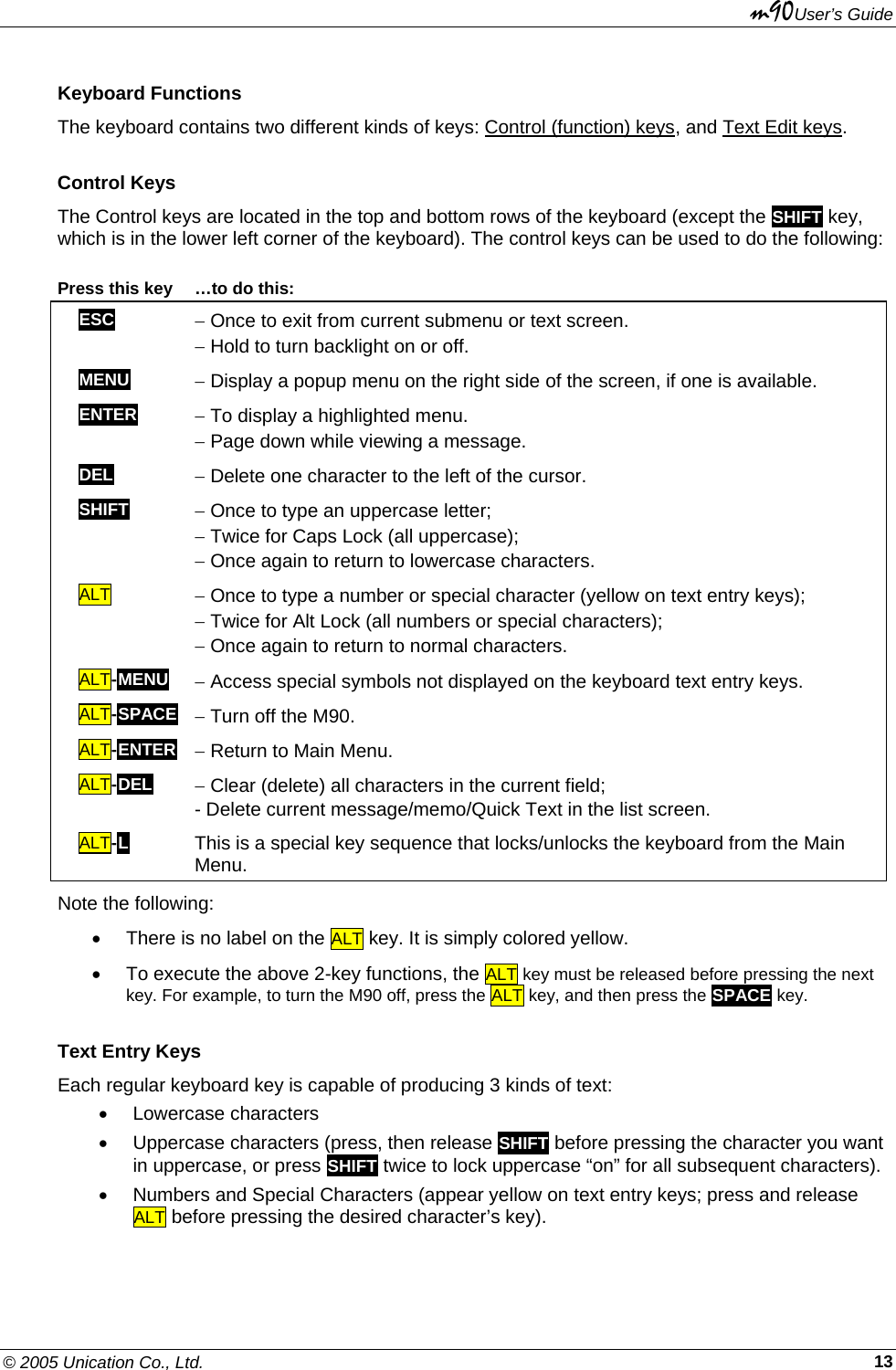 m90User’s Guide © 2005 Unication Co., Ltd.    13Keyboard Functions The keyboard contains two different kinds of keys: Control (function) keys, and Text Edit keys.  Control Keys The Control keys are located in the top and bottom rows of the keyboard (except the SHIFT key, which is in the lower left corner of the keyboard). The control keys can be used to do the following:   Press this key  …to do this: ESC − Once to exit from current submenu or text screen. − Hold to turn backlight on or off.   MENU − Display a popup menu on the right side of the screen, if one is available.  ENTER − To display a highlighted menu. − Page down while viewing a message. DEL − Delete one character to the left of the cursor. SHIFT   − Once to type an uppercase letter; − Twice for Caps Lock (all uppercase); − Once again to return to lowercase characters. ALT   − Once to type a number or special character (yellow on text entry keys); − Twice for Alt Lock (all numbers or special characters);  − Once again to return to normal characters. ALT-MENU − Access special symbols not displayed on the keyboard text entry keys. ALT-SPACE − Turn off the M90. ALT-ENTER − Return to Main Menu. ALT-DEL   − Clear (delete) all characters in the current field; - Delete current message/memo/Quick Text in the list screen. ALT-L This is a special key sequence that locks/unlocks the keyboard from the Main Menu. Note the following:  •  There is no label on the ALT key. It is simply colored yellow. •  To execute the above 2-key functions, the ALT key must be released before pressing the next key. For example, to turn the M90 off, press the ALT key, and then press the SPACE key. Text Entry Keys Each regular keyboard key is capable of producing 3 kinds of text:  • Lowercase characters •  Uppercase characters (press, then release SHIFT before pressing the character you want in uppercase, or press SHIFT twice to lock uppercase “on” for all subsequent characters). •  Numbers and Special Characters (appear yellow on text entry keys; press and release ALT before pressing the desired character’s key). 