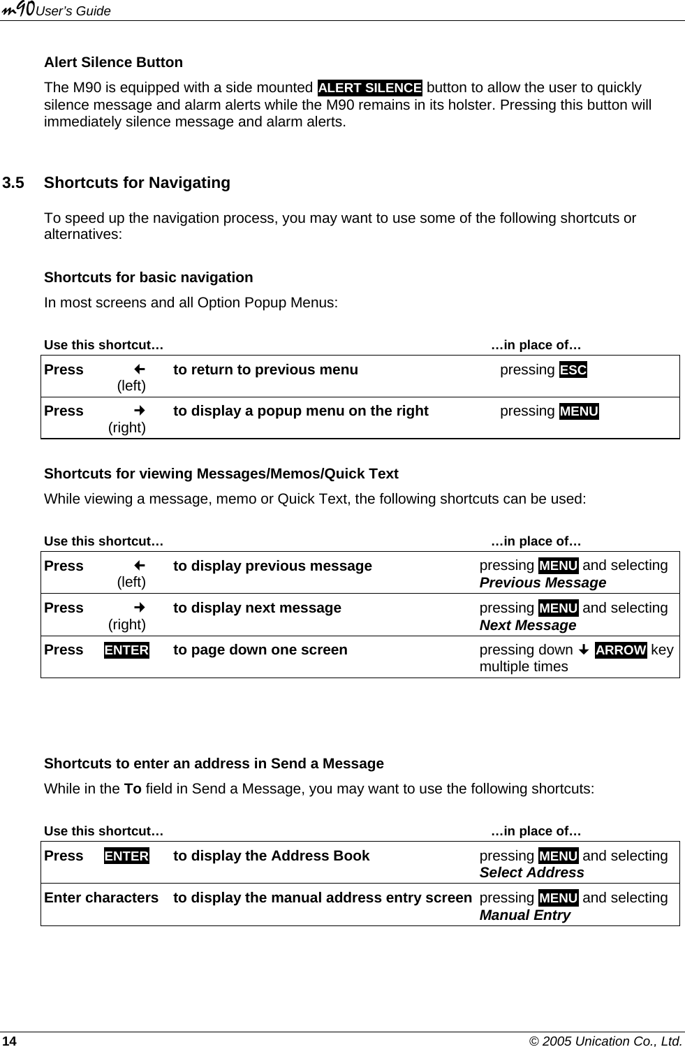 m90User’s Guide 14    © 2005 Unication Co., Ltd. Alert Silence Button The M90 is equipped with a side mounted ALERT SILENCE button to allow the user to quickly silence message and alarm alerts while the M90 remains in its holster. Pressing this button will immediately silence message and alarm alerts. 3.5  Shortcuts for Navigating To speed up the navigation process, you may want to use some of the following shortcuts or alternatives:  Shortcuts for basic navigation In most screens and all Option Popup Menus:  Use this shortcut…       …in place of… Press   (left) to return to previous menu   pressing ESC Press   (right) to display a popup menu on the right  pressing MENU Shortcuts for viewing Messages/Memos/Quick Text While viewing a message, memo or Quick Text, the following shortcuts can be used:  Use this shortcut…       …in place of… Press   (left) to display previous message   pressing MENU and selecting Previous Message Press   (right) to display next message  pressing MENU and selecting Next Message Press     ENTER   to page down one screen  pressing down  ARROW key multiple times   Shortcuts to enter an address in Send a Message While in the To field in Send a Message, you may want to use the following shortcuts:  Use this shortcut…       …in place of… Press     ENTER  to display the Address Book  pressing MENU and selecting Select Address Enter characters  to display the manual address entry screen pressing MENU and selecting Manual Entry 