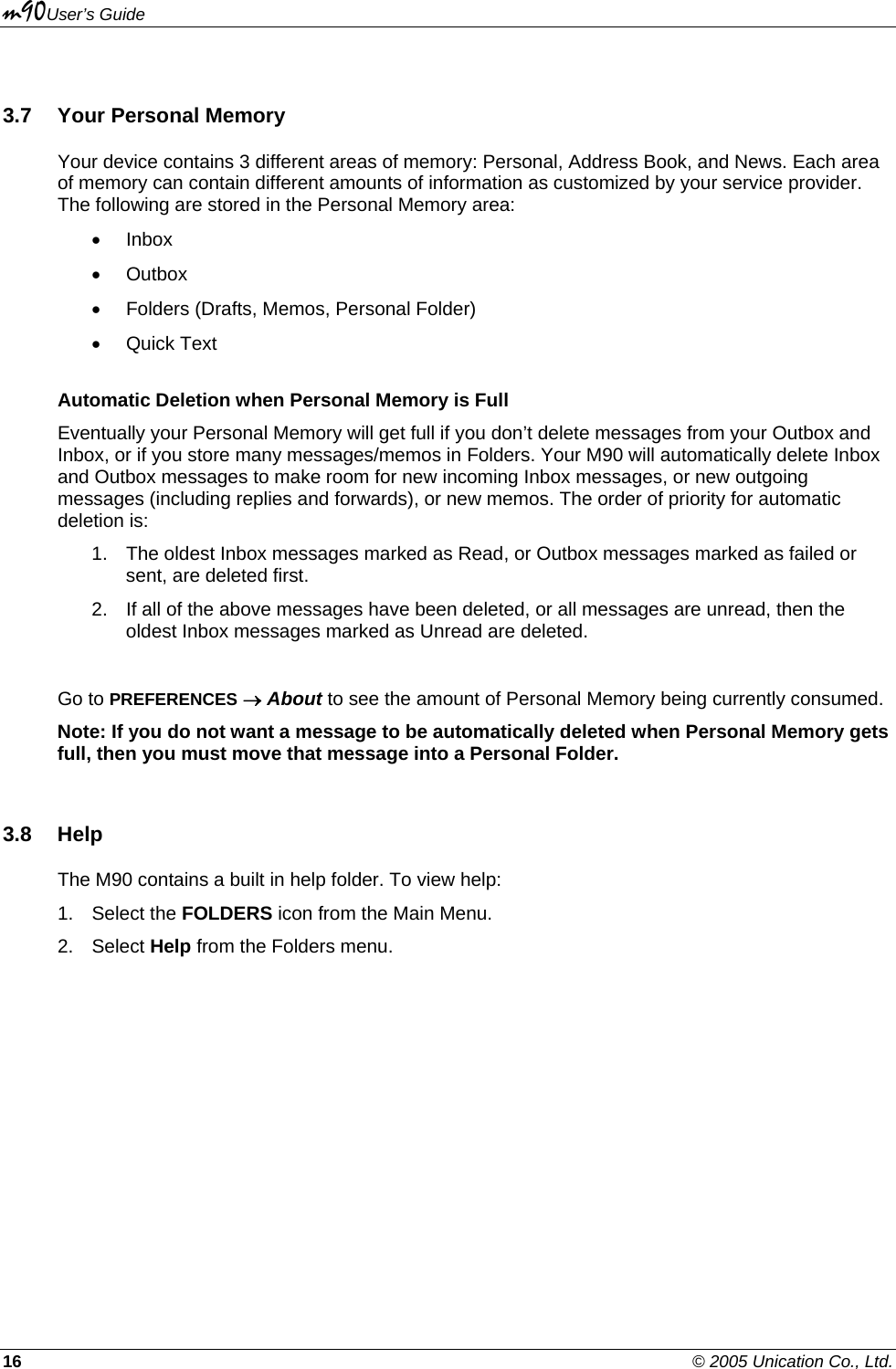 m90User’s Guide 16    © 2005 Unication Co., Ltd.  3.7  Your Personal Memory Your device contains 3 different areas of memory: Personal, Address Book, and News. Each area of memory can contain different amounts of information as customized by your service provider. The following are stored in the Personal Memory area: • Inbox • Outbox •  Folders (Drafts, Memos, Personal Folder) • Quick Text Automatic Deletion when Personal Memory is Full Eventually your Personal Memory will get full if you don’t delete messages from your Outbox and Inbox, or if you store many messages/memos in Folders. Your M90 will automatically delete Inbox and Outbox messages to make room for new incoming Inbox messages, or new outgoing messages (including replies and forwards), or new memos. The order of priority for automatic deletion is: 1.  The oldest Inbox messages marked as Read, or Outbox messages marked as failed or sent, are deleted first. 2.  If all of the above messages have been deleted, or all messages are unread, then the oldest Inbox messages marked as Unread are deleted.  Go to PREFERENCES → About to see the amount of Personal Memory being currently consumed. Note: If you do not want a message to be automatically deleted when Personal Memory gets full, then you must move that message into a Personal Folder. 3.8 Help The M90 contains a built in help folder. To view help: 1. Select the FOLDERS icon from the Main Menu. 2. Select Help from the Folders menu.  