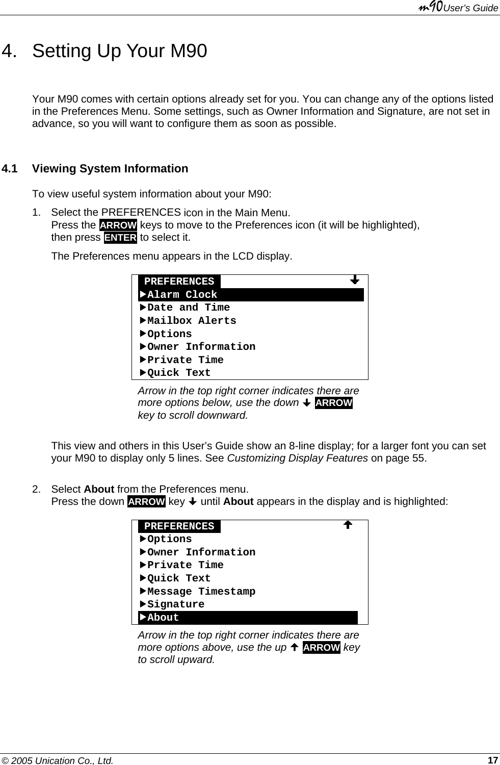 m90User’s Guide © 2005 Unication Co., Ltd.    174.  Setting Up Your M90 Your M90 comes with certain options already set for you. You can change any of the options listed in the Preferences Menu. Some settings, such as Owner Information and Signature, are not set in advance, so you will want to configure them as soon as possible. 4.1  Viewing System Information To view useful system information about your M90: 1.  Select the PREFERENCES icon in the Main Menu. Press the ARROW keys to move to the Preferences icon (it will be highlighted), then press ENTER to select it.  The Preferences menu appears in the LCD display.   PREFERENCES                     fAlarm ClockOOOOOOOOOOOOOOOOOOOOOOOfDate and Time fMailbox Alerts fOptions fOwner Information fPrivate Time fQuick Text Arrow in the top right corner indicates there are more options below, use the down  ARROW key to scroll downward.  This view and others in this User’s Guide show an 8-line display; for a larger font you can set your M90 to display only 5 lines. See Customizing Display Features on page 55.  2. Select About from the Preferences menu. Press the down ARROW key  until About appears in the display and is highlighted:   PREFERENCES                      fOptions fOwner Information fPrivate Time fQuick Text fMessage Timestamp fSignature fAboutOOOOOOOOOOOOOOOOOOOOOOOOOOOO Arrow in the top right corner indicates there are more options above, use the up  ARROW key to scroll upward.  