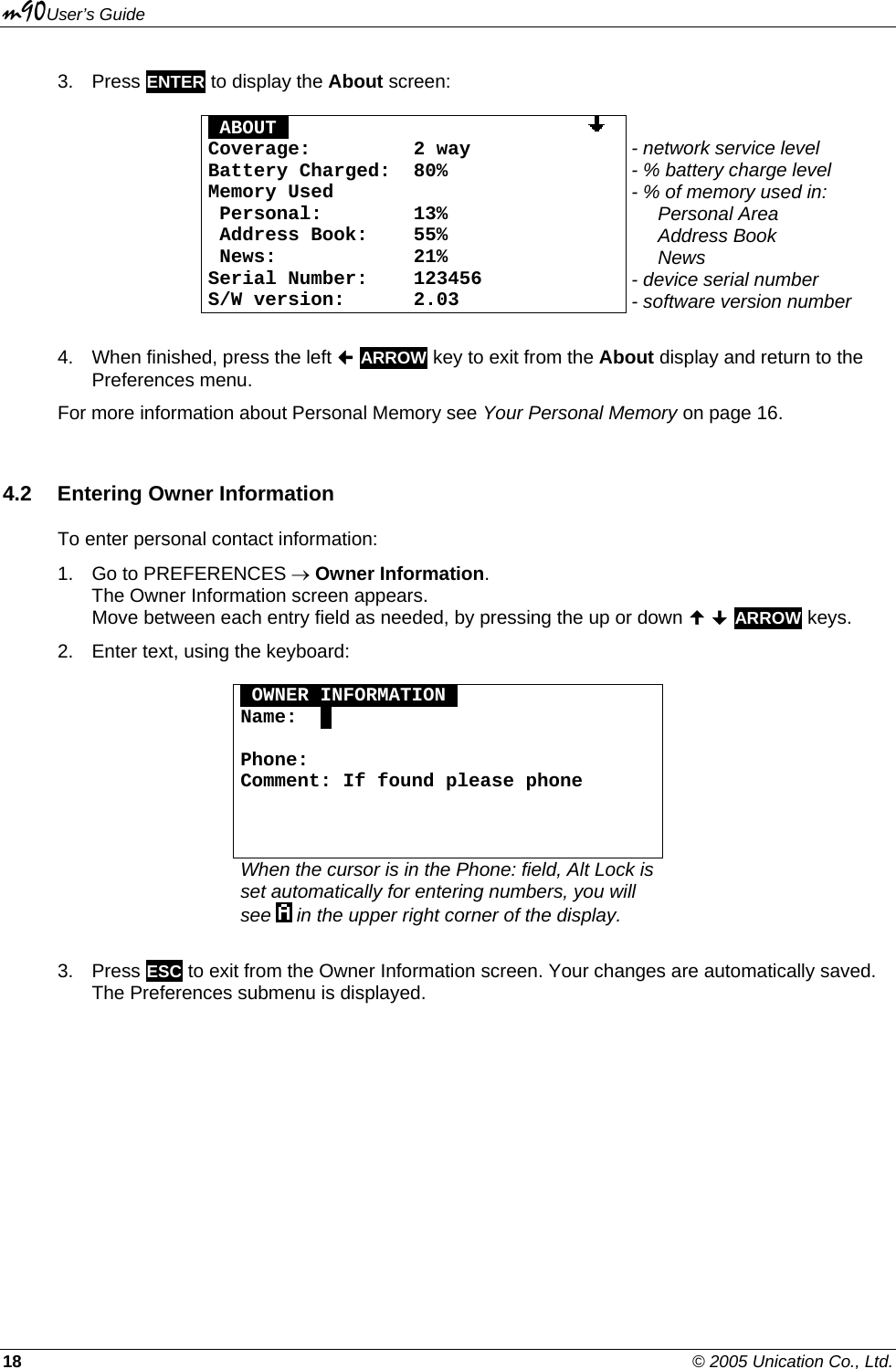 m90User’s Guide 18    © 2005 Unication Co., Ltd. 3. Press ENTER to display the About screen:  OABOUTO                            Coverage:  2 way  Battery Charged:  80% Memory Used  Personal:  13%  Address Book:   55%  News:  21% Serial Number:  123456 S/W version:  2.03  - network service level - % battery charge level - % of memory used in:      Personal Area       Address Book       News - device serial number - software version number  4.  When finished, press the left  ARROW key to exit from the About display and return to the Preferences menu. For more information about Personal Memory see Your Personal Memory on page 16. 4.2  Entering Owner Information To enter personal contact information: 1.  Go to PREFERENCES → Owner Information.  The Owner Information screen appears.  Move between each entry field as needed, by pressing the up or down   ARROW keys.  2.  Enter text, using the keyboard:  OOWNER INFORMATIONO Name:  .  Phone:  Comment: If found please phone       When the cursor is in the Phone: field, Alt Lock is set automatically for entering numbers, you will see   in the upper right corner of the display.  3. Press ESC to exit from the Owner Information screen. Your changes are automatically saved. The Preferences submenu is displayed. 