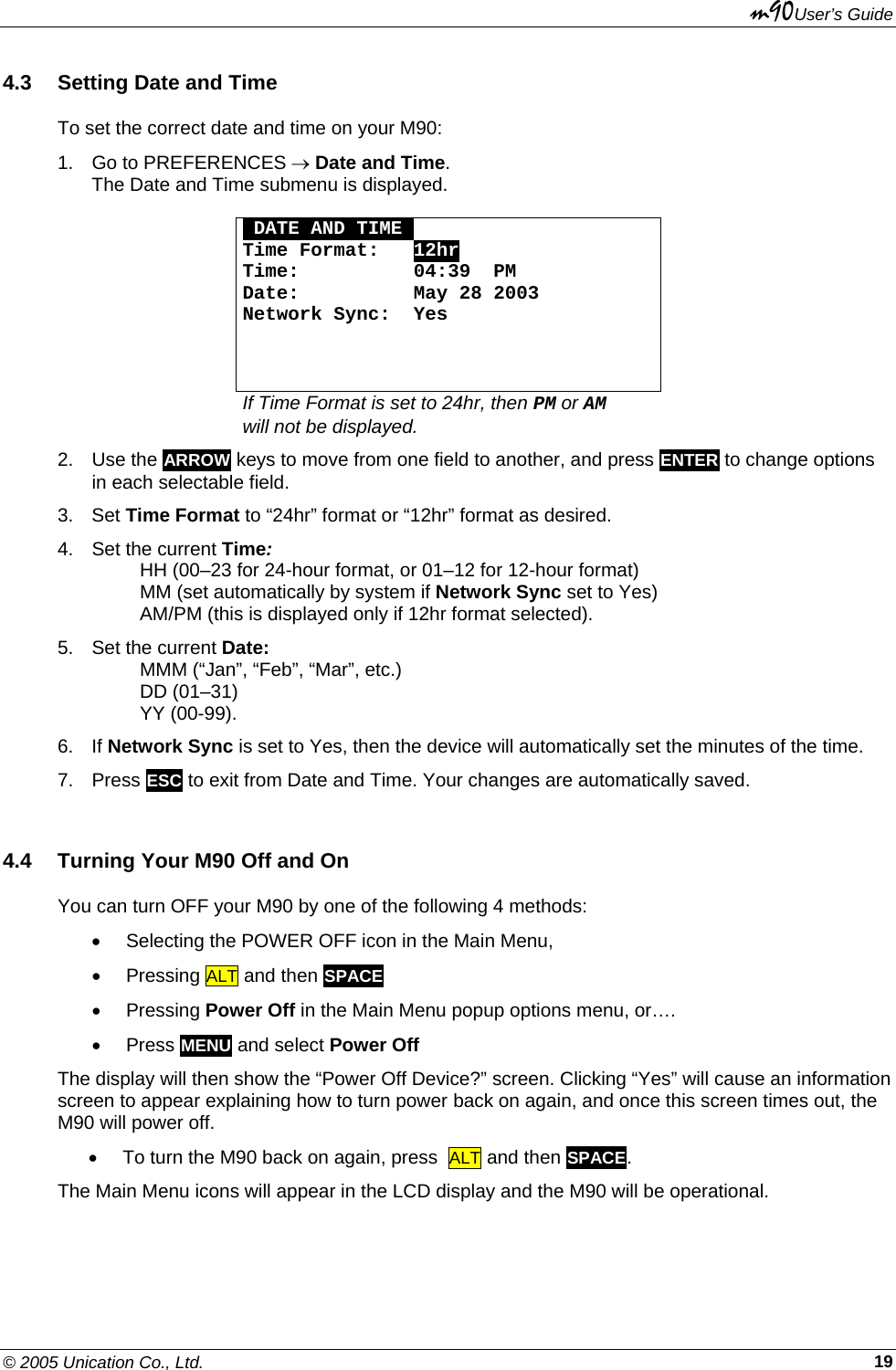 m90User’s Guide © 2005 Unication Co., Ltd.    194.3  Setting Date and Time To set the correct date and time on your M90: 1.  Go to PREFERENCES → Date and Time.  The Date and Time submenu is displayed.   ODATE AND TIMEO Time Format:   12hr Time:          04:39  PM Date:          May 28 2003 Network Sync:  Yes    If Time Format is set to 24hr, then PM or AM  will not be displayed. 2. Use the ARROW keys to move from one field to another, and press ENTER to change options in each selectable field. 3. Set Time Format to “24hr” format or “12hr” format as desired. 4.  Set the current Time:    HH (00–23 for 24-hour format, or 01–12 for 12-hour format)   MM (set automatically by system if Network Sync set to Yes)   AM/PM (this is displayed only if 12hr format selected). 5.  Set the current Date:    MMM (“Jan”, “Feb”, “Mar”, etc.)  DD (01–31)  YY (00-99). 6. If Network Sync is set to Yes, then the device will automatically set the minutes of the time. 7. Press ESC to exit from Date and Time. Your changes are automatically saved. 4.4  Turning Your M90 Off and On You can turn OFF your M90 by one of the following 4 methods: •  Selecting the POWER OFF icon in the Main Menu, • Pressing ALT and then SPACE  • Pressing Power Off in the Main Menu popup options menu, or…. • Press MENU and select Power Off The display will then show the “Power Off Device?” screen. Clicking “Yes” will cause an information screen to appear explaining how to turn power back on again, and once this screen times out, the M90 will power off. •  To turn the M90 back on again, press  ALT and then SPACE.  The Main Menu icons will appear in the LCD display and the M90 will be operational. 