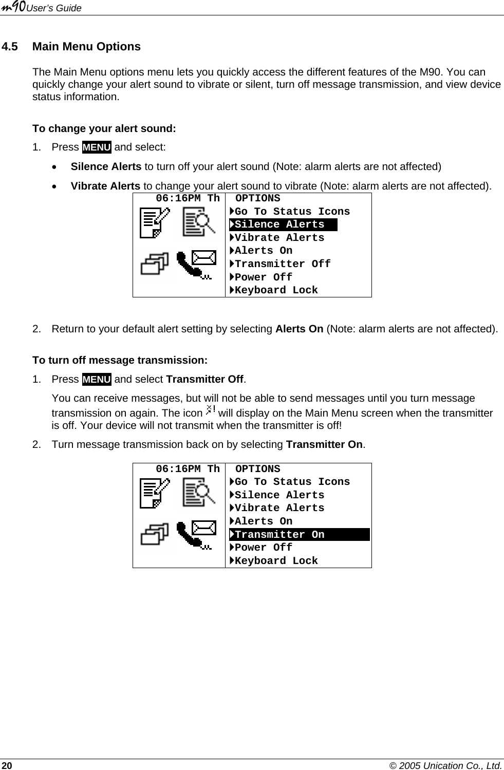 m90User’s Guide 20    © 2005 Unication Co., Ltd. 4.5 Main Menu Options The Main Menu options menu lets you quickly access the different features of the M90. You can quickly change your alert sound to vibrate or silent, turn off message transmission, and view device status information. To change your alert sound: 1. Press MENU and select: • Silence Alerts to turn off your alert sound (Note: alarm alerts are not affected) • Vibrate Alerts to change your alert sound to vibrate (Note: alarm alerts are not affected).    06:16PM Th   OPTIONS `Go To Status Icons `Silence AlertsOO `Vibrate Alerts `Alerts On `Transmitter Off `Power Off `Keyboard Lock  2.  Return to your default alert setting by selecting Alerts On (Note: alarm alerts are not affected). To turn off message transmission: 1. Press MENU and select Transmitter Off. You can receive messages, but will not be able to send messages until you turn message transmission on again. The icon   will display on the Main Menu screen when the transmitter is off. Your device will not transmit when the transmitter is off! 2.  Turn message transmission back on by selecting Transmitter On.     06:16PM Th   OPTIONS `Go To Status Icons `Silence Alerts `Vibrate Alerts `Alerts On `Transmitter OnOOOOOOO`Power Off `Keyboard Lock  