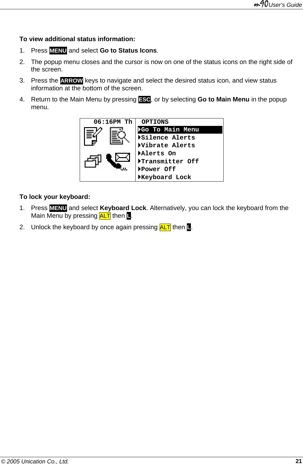 m90User’s Guide © 2005 Unication Co., Ltd.    21To view additional status information:  1. Press MENU and select Go to Status Icons. 2.  The popup menu closes and the cursor is now on one of the status icons on the right side of the screen. 3. Press the ARROW keys to navigate and select the desired status icon, and view status information at the bottom of the screen. 4.  Return to the Main Menu by pressing ESC, or by selecting Go to Main Menu in the popup menu.     06:16PM Th   OPTIONS `Go To Main MenuOOOOOO`Silence Alerts `Vibrate Alerts `Alerts On `Transmitter Off `Power Off `Keyboard Lock To lock your keyboard:  1. Press MENU and select Keyboard Lock. Alternatively, you can lock the keyboard from the Main Menu by pressing ALT then L. 2.  Unlock the keyboard by once again pressing ALT then L.  