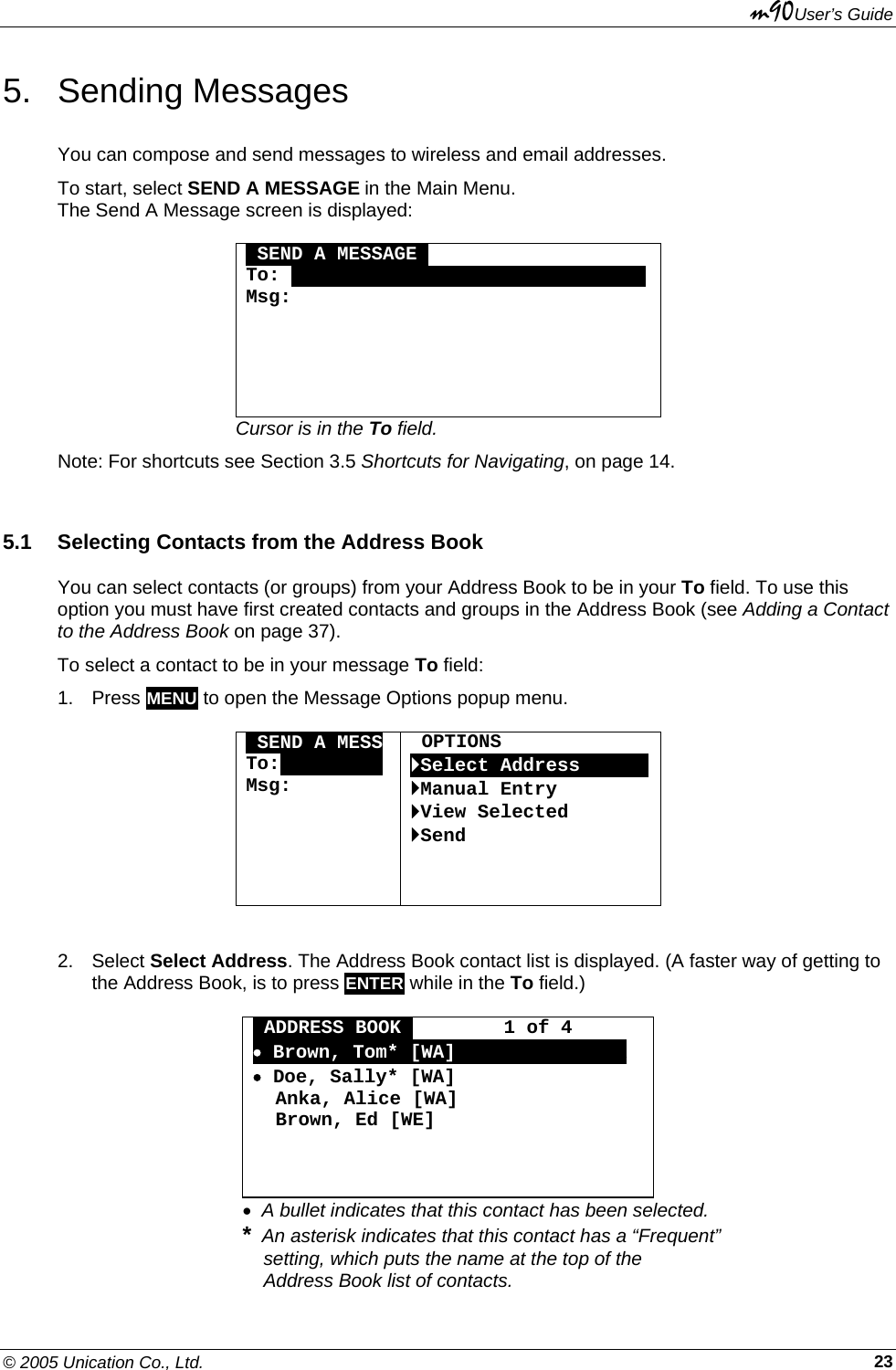 m90User’s Guide © 2005 Unication Co., Ltd.    235. Sending Messages You can compose and send messages to wireless and email addresses. To start, select SEND A MESSAGE in the Main Menu.  The Send A Message screen is displayed:   SEND A MESSAGEO To: OOOOOOOOOOOOOOOOOOOOOOOOOOOOOOO Msg:      Cursor is in the To field. Note: For shortcuts see Section 3.5 Shortcuts for Navigating, on page 14. 5.1  Selecting Contacts from the Address Book You can select contacts (or groups) from your Address Book to be in your To field. To use this option you must have first created contacts and groups in the Address Book (see Adding a Contact to the Address Book on page 37). To select a contact to be in your message To field: 1. Press MENU to open the Message Options popup menu.  OSEND A MESS To:OOOOOOOOO Msg:       OPTIONS `Select AddressOOOOOO`Manual Entry `View Selected `Send  2. Select Select Address. The Address Book contact list is displayed. (A faster way of getting to the Address Book, is to press ENTER while in the To field.)   ADDRESS BOOKA        1 of 4 • Brown, Tom* [WA]AAAAAAAAAAAAAAA • Doe, Sally* [WA]   Anka, Alice [WA]   Brown, Ed [WE]    •  A bullet indicates that this contact has been selected. *  An asterisk indicates that this contact has a “Frequent”      setting, which puts the name at the top of the      Address Book list of contacts. 