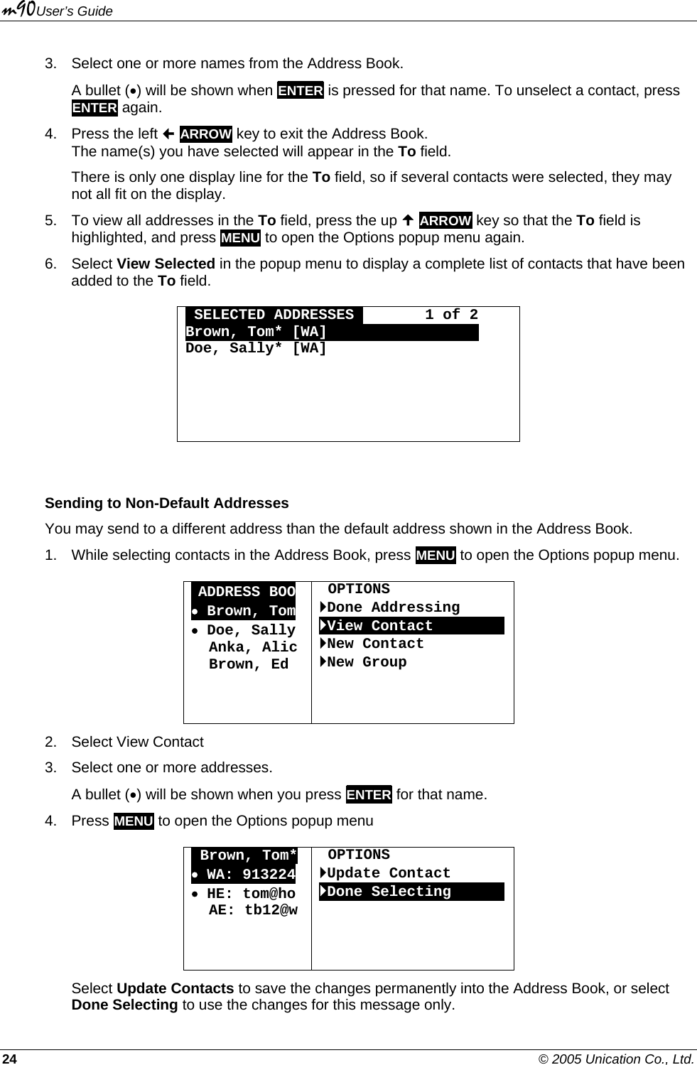 m90User’s Guide 24    © 2005 Unication Co., Ltd. 3.  Select one or more names from the Address Book.  A bullet (•) will be shown when ENTER is pressed for that name. To unselect a contact, press ENTER again. 4.  Press the left  ARROW key to exit the Address Book. The name(s) you have selected will appear in the To field. There is only one display line for the To field, so if several contacts were selected, they may not all fit on the display. 5.  To view all addresses in the To field, press the up  ARROW key so that the To field is highlighted, and press MENU to open the Options popup menu again. 6. Select View Selected in the popup menu to display a complete list of contacts that have been added to the To field.  OSELECTED ADDRESSESO       1 of 2 Brown, Tom* [WA] OOOOOOO       OO Doe, Sally* [WA]                        Sending to Non-Default Addresses You may send to a different address than the default address shown in the Address Book. 1.  While selecting contacts in the Address Book, press MENU to open the Options popup menu.  •ADDRESS BOO • Brown, Tom • Doe, Sally   Anka, Alic   Brown, Ed      OPTIONS `Done Addressing `View Contact00000000`New Contact `New Group 2. Select View Contact 3.  Select one or more addresses.  A bullet (•) will be shown when you press ENTER for that name. 4. Press MENU to open the Options popup menu  OBrown, Tom* • WA: 913224 • HE: tom@ho   AE: tb12@w     OPTIONS `Update Contact `Done Selecting000000 Select Update Contacts to save the changes permanently into the Address Book, or select Done Selecting to use the changes for this message only. 