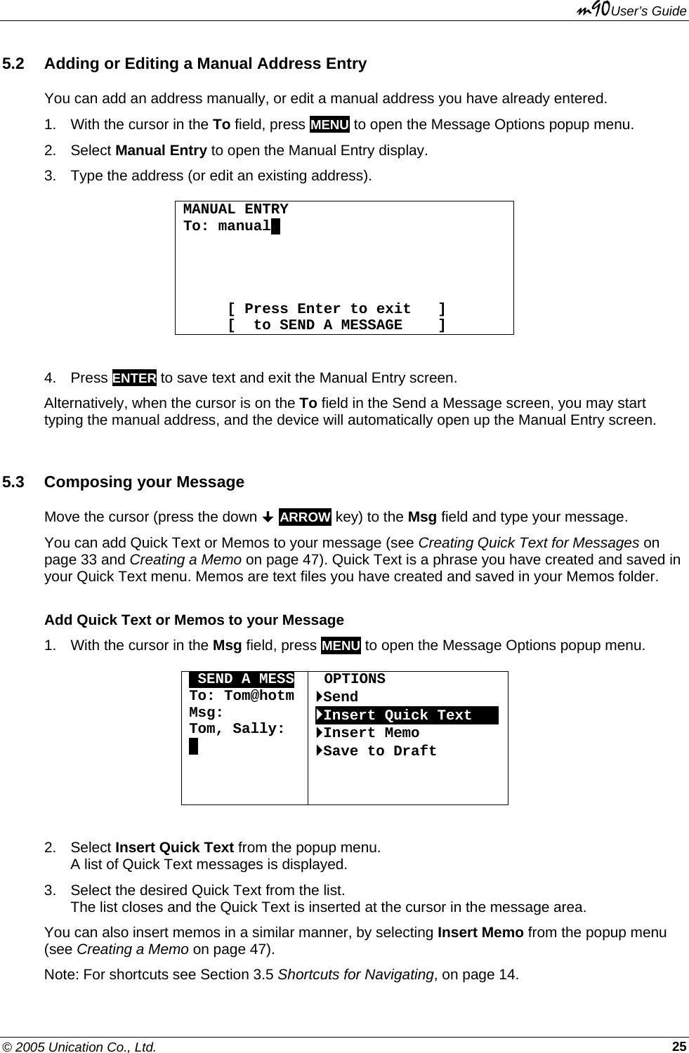 m90User’s Guide © 2005 Unication Co., Ltd.    255.2  Adding or Editing a Manual Address Entry You can add an address manually, or edit a manual address you have already entered. 1.  With the cursor in the To field, press MENU to open the Message Options popup menu.  2. Select Manual Entry to open the Manual Entry display. 3.  Type the address (or edit an existing address).  MANUAL ENTRY To: manual.          [ Press Enter to exit   ]      [  to SEND A MESSAGE    ]  4. Press ENTER to save text and exit the Manual Entry screen. Alternatively, when the cursor is on the To field in the Send a Message screen, you may start typing the manual address, and the device will automatically open up the Manual Entry screen. 5.3  Composing your Message Move the cursor (press the down  ARROW key) to the Msg field and type your message. You can add Quick Text or Memos to your message (see Creating Quick Text for Messages on page 33 and Creating a Memo on page 47). Quick Text is a phrase you have created and saved in your Quick Text menu. Memos are text files you have created and saved in your Memos folder. Add Quick Text or Memos to your Message 1.  With the cursor in the Msg field, press MENU to open the Message Options popup menu.  OSEND A MESS To: Tom@hotm Msg: Tom, Sally: .     OPTIONS `Send `Insert Quick TextOOO`Insert Memo `Save to Draft  2. Select Insert Quick Text from the popup menu.  A list of Quick Text messages is displayed. 3.  Select the desired Quick Text from the list.  The list closes and the Quick Text is inserted at the cursor in the message area. You can also insert memos in a similar manner, by selecting Insert Memo from the popup menu (see Creating a Memo on page 47). Note: For shortcuts see Section 3.5 Shortcuts for Navigating, on page 14. 