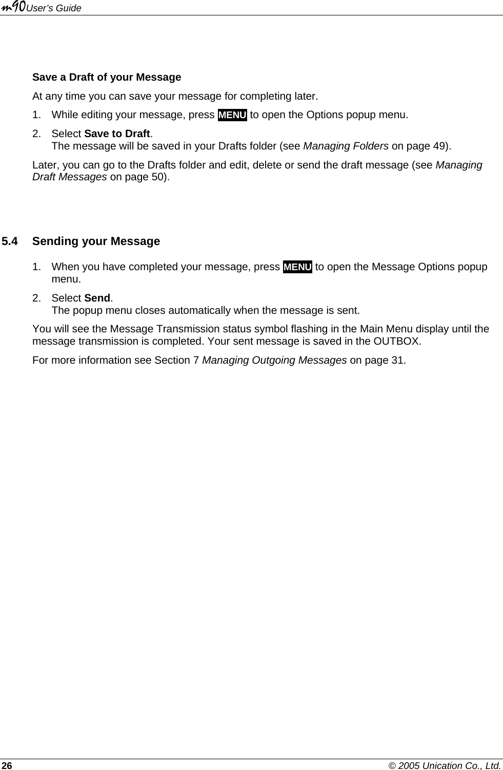 m90User’s Guide 26    © 2005 Unication Co., Ltd.  Save a Draft of your Message At any time you can save your message for completing later.  1.  While editing your message, press MENU to open the Options popup menu. 2. Select Save to Draft. The message will be saved in your Drafts folder (see Managing Folders on page 49). Later, you can go to the Drafts folder and edit, delete or send the draft message (see Managing Draft Messages on page 50).  5.4 Sending your Message 1.  When you have completed your message, press MENU to open the Message Options popup menu. 2. Select Send. The popup menu closes automatically when the message is sent.  You will see the Message Transmission status symbol flashing in the Main Menu display until the message transmission is completed. Your sent message is saved in the OUTBOX. For more information see Section 7 Managing Outgoing Messages on page 31. 