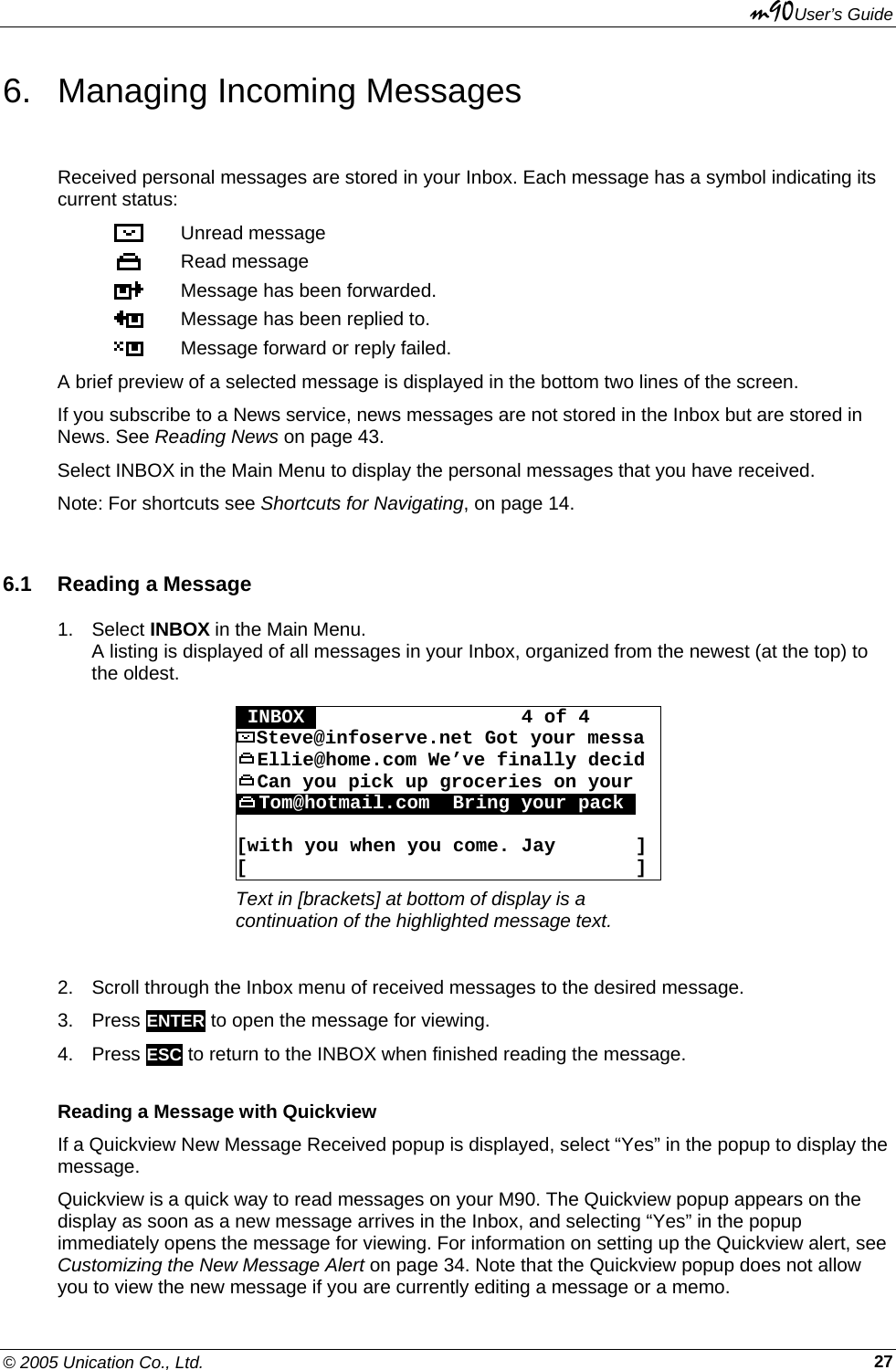 m90User’s Guide © 2005 Unication Co., Ltd.    276.  Managing Incoming Messages Received personal messages are stored in your Inbox. Each message has a symbol indicating its current status:  Unread message  Read message  Message has been forwarded.  Message has been replied to.  Message forward or reply failed. A brief preview of a selected message is displayed in the bottom two lines of the screen. If you subscribe to a News service, news messages are not stored in the Inbox but are stored in News. See Reading News on page 43. Select INBOX in the Main Menu to display the personal messages that you have received.  Note: For shortcuts see Shortcuts for Navigating, on page 14. 6.1  Reading a Message 1. Select INBOX in the Main Menu. A listing is displayed of all messages in your Inbox, organized from the newest (at the top) to the oldest.  OINBOXO                  4 of 4 Steve@infoserve.net Got your messa Ellie@home.com We’ve finally decid Can you pick up groceries on your  Tom@hotmail.com  Bring your packo   [with you when you come. Jay       ] [                                  ] Text in [brackets] at bottom of display is a continuation of the highlighted message text.  2.  Scroll through the Inbox menu of received messages to the desired message. 3. Press ENTER to open the message for viewing. 4. Press ESC to return to the INBOX when finished reading the message. Reading a Message with Quickview If a Quickview New Message Received popup is displayed, select “Yes” in the popup to display the message. Quickview is a quick way to read messages on your M90. The Quickview popup appears on the display as soon as a new message arrives in the Inbox, and selecting “Yes” in the popup immediately opens the message for viewing. For information on setting up the Quickview alert, see Customizing the New Message Alert on page 34. Note that the Quickview popup does not allow you to view the new message if you are currently editing a message or a memo. 