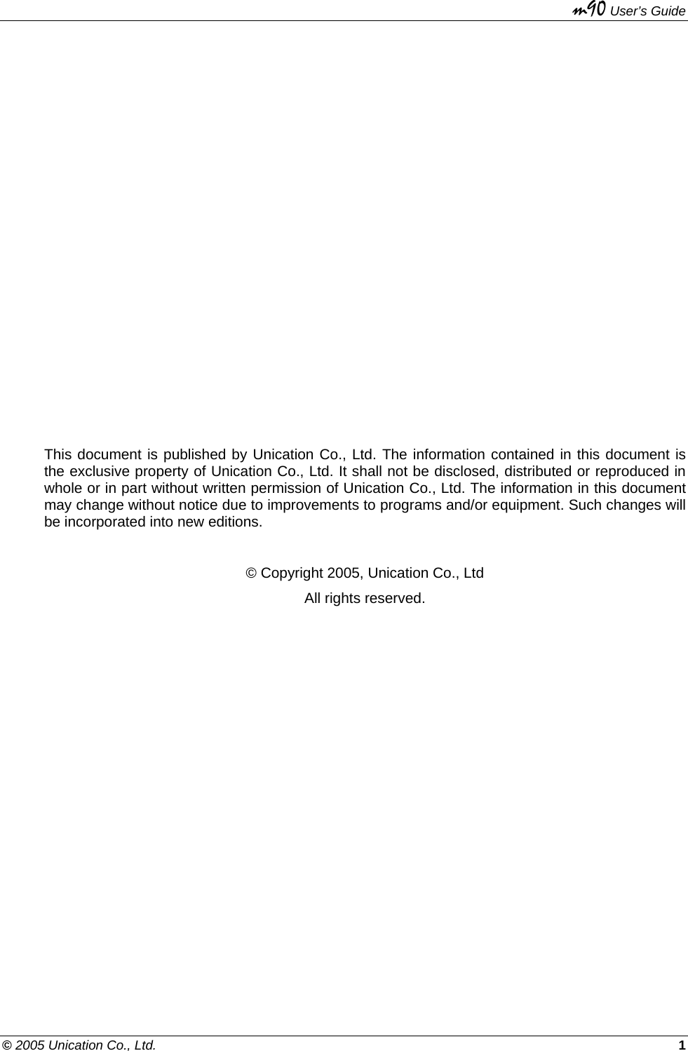   m90 User’s Guide © 2005 Unication Co., Ltd.    1                This document is published by Unication Co., Ltd. The information contained in this document is the exclusive property of Unication Co., Ltd. It shall not be disclosed, distributed or reproduced in whole or in part without written permission of Unication Co., Ltd. The information in this document may change without notice due to improvements to programs and/or equipment. Such changes will be incorporated into new editions.   © Copyright 2005, Unication Co., Ltd All rights reserved.    