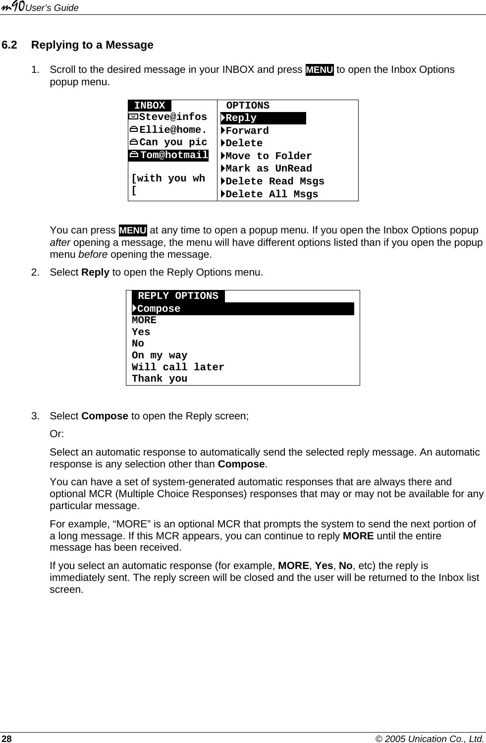 m90User’s Guide 28    © 2005 Unication Co., Ltd. 6.2  Replying to a Message 1.  Scroll to the desired message in your INBOX and press MENU to open the Inbox Options popup menu.  OINBOXO  OPTIONS Steve@infos  `ReplyOOOOoOOO Ellie@home.  `Forward Can you pic  `Delete Tom@hotmail  [with you wh [ `Move to Folder `Mark as UnRead `Delete Read Msgs `Delete All Msgs  You can press MENU at any time to open a popup menu. If you open the Inbox Options popup after opening a message, the menu will have different options listed than if you open the popup menu before opening the message. 2. Select Reply to open the Reply Options menu.  oREPLY OPTIONSo `ComposeOOOOOOOOOOOOOOOOOOOOOOOOOOOOMORE Yes No On my way Will call later Thank you  3. Select Compose to open the Reply screen; Or: Select an automatic response to automatically send the selected reply message. An automatic response is any selection other than Compose. You can have a set of system-generated automatic responses that are always there and optional MCR (Multiple Choice Responses) responses that may or may not be available for any particular message. For example, “MORE” is an optional MCR that prompts the system to send the next portion of a long message. If this MCR appears, you can continue to reply MORE until the entire message has been received. If you select an automatic response (for example, MORE, Yes, No, etc) the reply is immediately sent. The reply screen will be closed and the user will be returned to the Inbox list screen. 