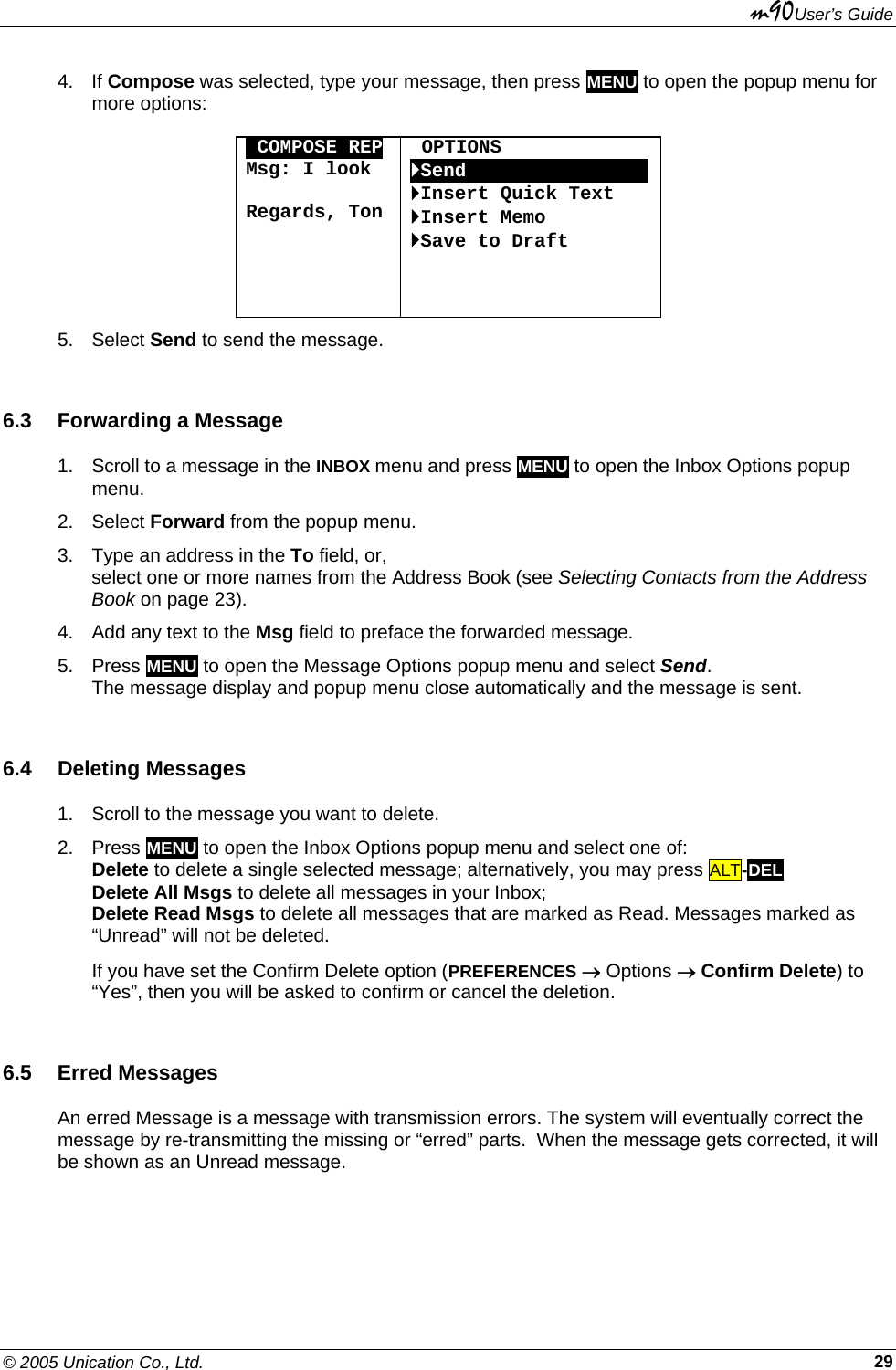 m90User’s Guide © 2005 Unication Co., Ltd.    294. If Compose was selected, type your message, then press MENU to open the popup menu for more options:  OCOMPOSE REP Msg: I look   Regards, Ton   OPTIONS `SendOOOOOOOOOOOOOOOO`Insert Quick Text `Insert Memo `Save to Draft    5. Select Send to send the message. 6.3  Forwarding a Message 1.  Scroll to a message in the INBOX menu and press MENU to open the Inbox Options popup menu. 2. Select Forward from the popup menu. 3.  Type an address in the To field, or,  select one or more names from the Address Book (see Selecting Contacts from the Address Book on page 23). 4.  Add any text to the Msg field to preface the forwarded message. 5. Press MENU to open the Message Options popup menu and select Send.  The message display and popup menu close automatically and the message is sent. 6.4 Deleting Messages 1.  Scroll to the message you want to delete. 2. Press MENU to open the Inbox Options popup menu and select one of: Delete to delete a single selected message; alternatively, you may press ALT-DEL  Delete All Msgs to delete all messages in your Inbox; Delete Read Msgs to delete all messages that are marked as Read. Messages marked as “Unread” will not be deleted. If you have set the Confirm Delete option (PREFERENCES → Options → Confirm Delete) to “Yes”, then you will be asked to confirm or cancel the deletion. 6.5 Erred Messages An erred Message is a message with transmission errors. The system will eventually correct the message by re-transmitting the missing or “erred” parts.  When the message gets corrected, it will be shown as an Unread message. 