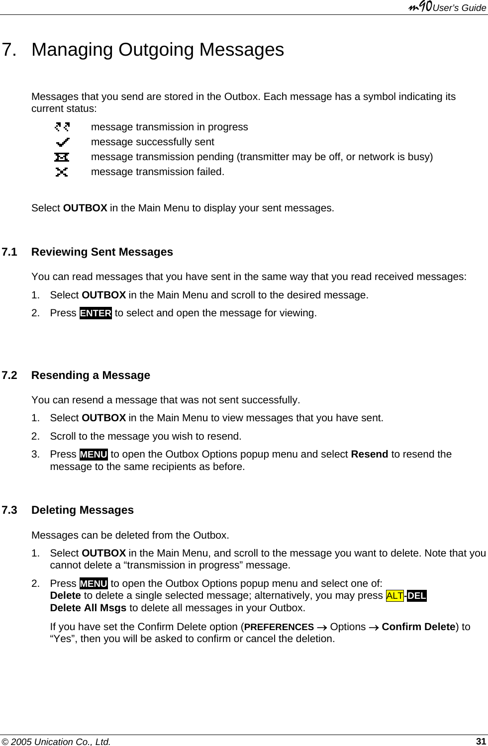 m90User’s Guide © 2005 Unication Co., Ltd.    317. Managing Outgoing Messages Messages that you send are stored in the Outbox. Each message has a symbol indicating its current status:  message transmission in progress  message successfully sent  message transmission pending (transmitter may be off, or network is busy)  message transmission failed.  Select OUTBOX in the Main Menu to display your sent messages. 7.1 Reviewing Sent Messages You can read messages that you have sent in the same way that you read received messages: 1. Select OUTBOX in the Main Menu and scroll to the desired message.  2. Press ENTER to select and open the message for viewing.  7.2  Resending a Message You can resend a message that was not sent successfully.  1. Select OUTBOX in the Main Menu to view messages that you have sent.  2.  Scroll to the message you wish to resend. 3. Press MENU to open the Outbox Options popup menu and select Resend to resend the message to the same recipients as before. 7.3 Deleting Messages Messages can be deleted from the Outbox. 1. Select OUTBOX in the Main Menu, and scroll to the message you want to delete. Note that you cannot delete a “transmission in progress” message.  2. Press MENU to open the Outbox Options popup menu and select one of: Delete to delete a single selected message; alternatively, you may press ALT-DEL Delete All Msgs to delete all messages in your Outbox. If you have set the Confirm Delete option (PREFERENCES → Options → Confirm Delete) to “Yes”, then you will be asked to confirm or cancel the deletion. 