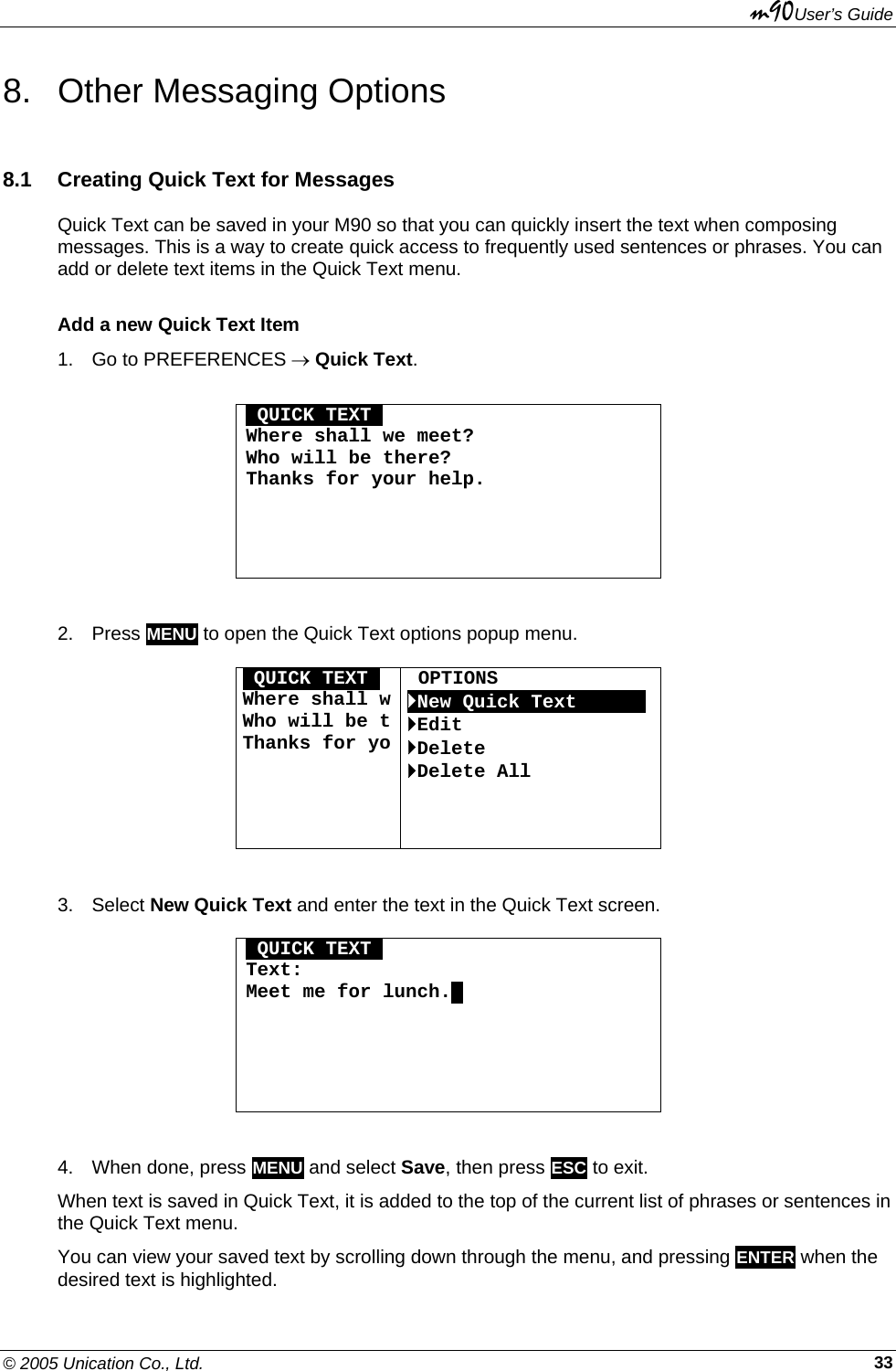 m90User’s Guide © 2005 Unication Co., Ltd.    338. Other Messaging Options 8.1  Creating Quick Text for Messages Quick Text can be saved in your M90 so that you can quickly insert the text when composing messages. This is a way to create quick access to frequently used sentences or phrases. You can add or delete text items in the Quick Text menu. Add a new Quick Text Item 1.  Go to PREFERENCES → Quick Text.  OQUICK TEXTO Where shall we meet? Who will be there? Thanks for your help.      2. Press MENU to open the Quick Text options popup menu.   OQUICK TEXTO Where shall wWho will be tThanks for yo  OPTIONS `New Quick TextOOOOOO `Edit `Delete `Delete All     3. Select New Quick Text and enter the text in the Quick Text screen.  OQUICK TEXTO Text: Meet me for lunch..       4.  When done, press MENU and select Save, then press ESC to exit. When text is saved in Quick Text, it is added to the top of the current list of phrases or sentences in the Quick Text menu. You can view your saved text by scrolling down through the menu, and pressing ENTER when the desired text is highlighted. 