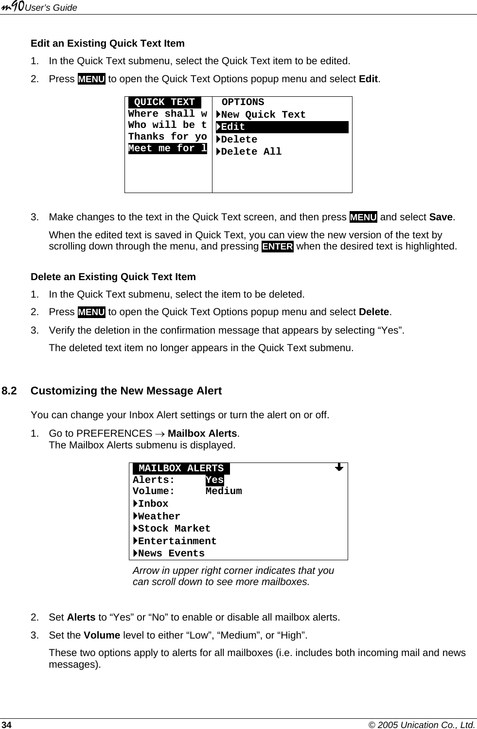 m90User’s Guide 34    © 2005 Unication Co., Ltd. Edit an Existing Quick Text Item 1.  In the Quick Text submenu, select the Quick Text item to be edited. 2. Press MENU to open the Quick Text Options popup menu and select Edit.  OQUICK TEXTO Where shall wWho will be tThanks for yoMeet me for l  OPTIONS `New Quick Text `EditOOOOOOOOOOOOOOOOO`Delete `Delete All     3.  Make changes to the text in the Quick Text screen, and then press MENU and select Save. When the edited text is saved in Quick Text, you can view the new version of the text by scrolling down through the menu, and pressing ENTER when the desired text is highlighted. Delete an Existing Quick Text Item 1.  In the Quick Text submenu, select the item to be deleted. 2. Press MENU to open the Quick Text Options popup menu and select Delete. 3.  Verify the deletion in the confirmation message that appears by selecting “Yes”. The deleted text item no longer appears in the Quick Text submenu. 8.2  Customizing the New Message Alert You can change your Inbox Alert settings or turn the alert on or off.  1.  Go to PREFERENCES → Mailbox Alerts.  The Mailbox Alerts submenu is displayed.  OMAILBOX ALERTSO                 Alerts:     Yes Volume:     Medium `Inbox `Weather `Stock Market `Entertainment `News Events Arrow in upper right corner indicates that you can scroll down to see more mailboxes.  2. Set Alerts to “Yes” or “No” to enable or disable all mailbox alerts. 3. Set the Volume level to either “Low”, “Medium”, or “High”. These two options apply to alerts for all mailboxes (i.e. includes both incoming mail and news messages). 