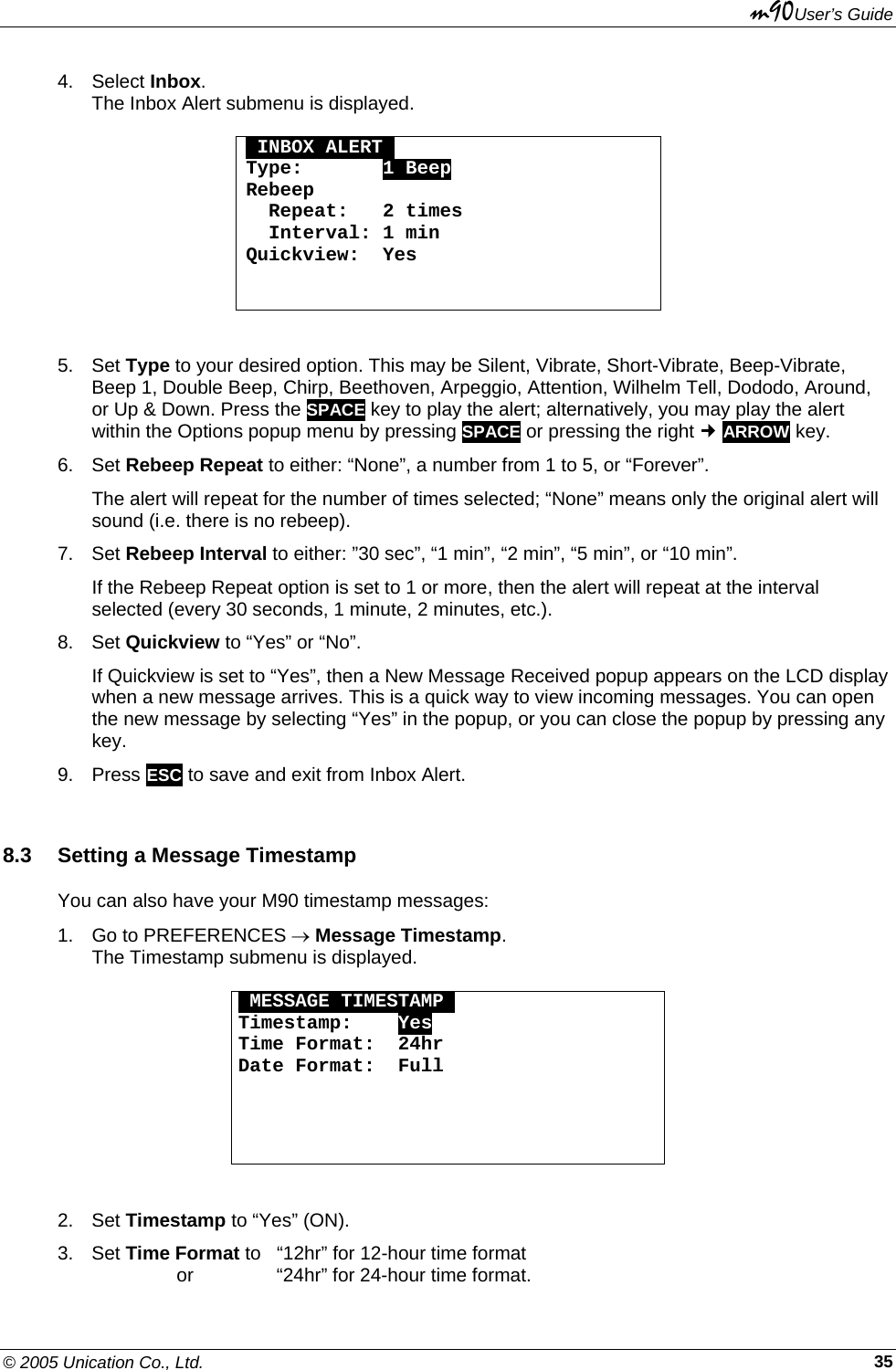 m90User’s Guide © 2005 Unication Co., Ltd.    354. Select Inbox. The Inbox Alert submenu is displayed.  OINBOX ALERTO Type:       1 Beep Rebeep   Repeat:   2 times   Interval: 1 min Quickview:  Yes    5. Set Type to your desired option. This may be Silent, Vibrate, Short-Vibrate, Beep-Vibrate, Beep 1, Double Beep, Chirp, Beethoven, Arpeggio, Attention, Wilhelm Tell, Dododo, Around, or Up &amp; Down. Press the SPACE key to play the alert; alternatively, you may play the alert within the Options popup menu by pressing SPACE or pressing the right  ARROW key.  6. Set Rebeep Repeat to either: “None”, a number from 1 to 5, or “Forever”. The alert will repeat for the number of times selected; “None” means only the original alert will sound (i.e. there is no rebeep). 7. Set Rebeep Interval to either: ”30 sec”, “1 min”, “2 min”, “5 min”, or “10 min”. If the Rebeep Repeat option is set to 1 or more, then the alert will repeat at the interval selected (every 30 seconds, 1 minute, 2 minutes, etc.). 8. Set Quickview to “Yes” or “No”. If Quickview is set to “Yes”, then a New Message Received popup appears on the LCD display when a new message arrives. This is a quick way to view incoming messages. You can open the new message by selecting “Yes” in the popup, or you can close the popup by pressing any key.  9. Press ESC to save and exit from Inbox Alert. 8.3  Setting a Message Timestamp You can also have your M90 timestamp messages: 1.  Go to PREFERENCES → Message Timestamp. The Timestamp submenu is displayed.  OMESSAGE TIMESTAMPO Timestamp:    Yes Time Format:  24hr Date Format:  Full      2. Set Timestamp to “Yes” (ON). 3. Set Time Format to  “12hr” for 12-hour time format          or    “24hr” for 24-hour time format. 