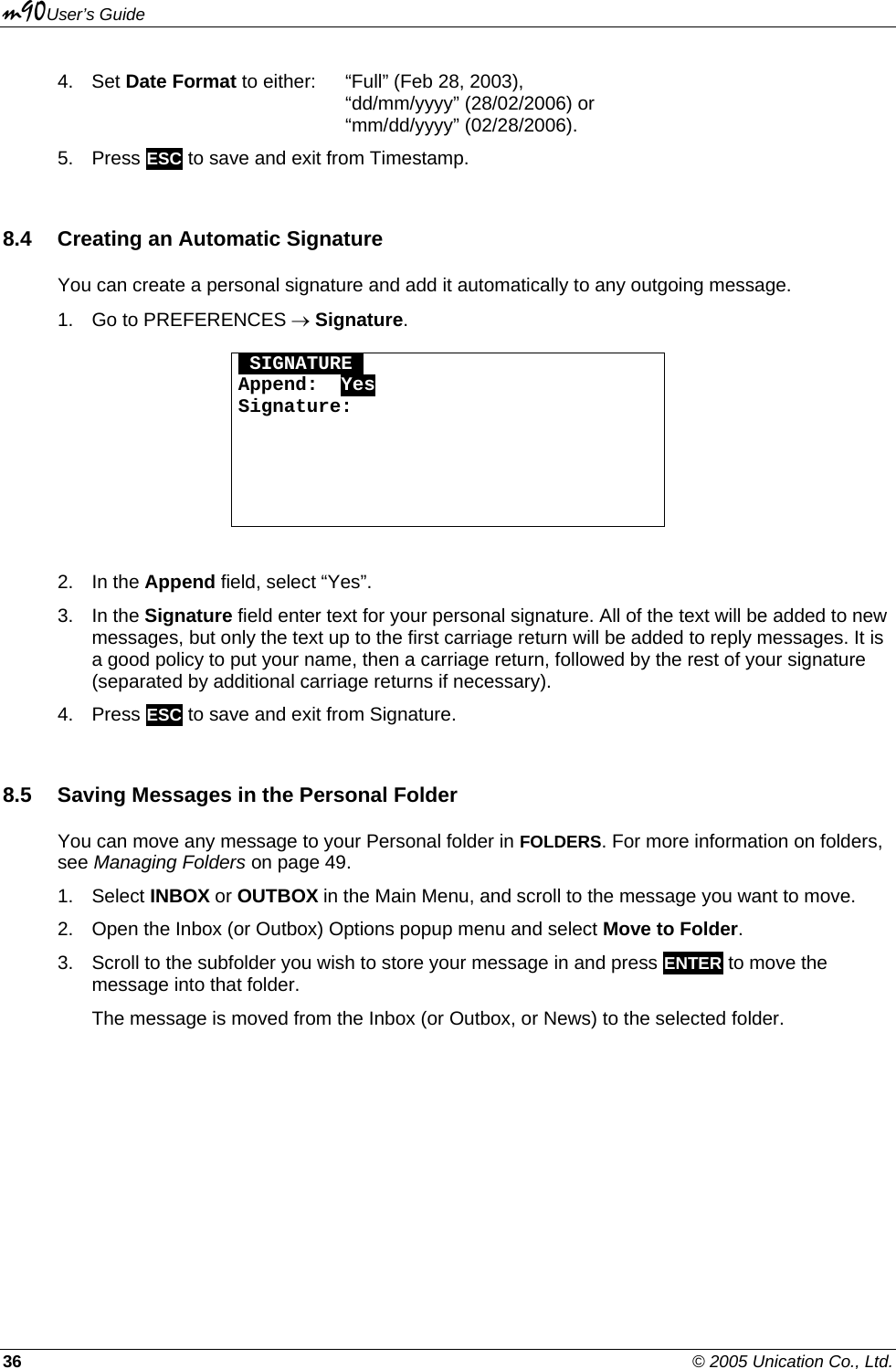 m90User’s Guide 36    © 2005 Unication Co., Ltd. 4. Set Date Format to either:  “Full” (Feb 28, 2003),      “dd/mm/yyyy” (28/02/2006) or      “mm/dd/yyyy” (02/28/2006). 5. Press ESC to save and exit from Timestamp. 8.4  Creating an Automatic Signature You can create a personal signature and add it automatically to any outgoing message. 1.  Go to PREFERENCES → Signature.  OSIGNATUREO Append:  Yes Signature:       2. In the Append field, select “Yes”. 3. In the Signature field enter text for your personal signature. All of the text will be added to new messages, but only the text up to the first carriage return will be added to reply messages. It is a good policy to put your name, then a carriage return, followed by the rest of your signature (separated by additional carriage returns if necessary). 4. Press ESC to save and exit from Signature. 8.5  Saving Messages in the Personal Folder You can move any message to your Personal folder in FOLDERS. For more information on folders, see Managing Folders on page 49. 1. Select INBOX or OUTBOX in the Main Menu, and scroll to the message you want to move. 2.  Open the Inbox (or Outbox) Options popup menu and select Move to Folder. 3.  Scroll to the subfolder you wish to store your message in and press ENTER to move the message into that folder. The message is moved from the Inbox (or Outbox, or News) to the selected folder. 