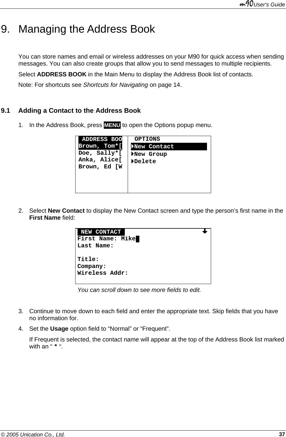 m90User’s Guide © 2005 Unication Co., Ltd.    379.  Managing the Address Book You can store names and email or wireless addresses on your M90 for quick access when sending messages. You can also create groups that allow you to send messages to multiple recipients. Select ADDRESS BOOK in the Main Menu to display the Address Book list of contacts. Note: For shortcuts see Shortcuts for Navigating on page 14. 9.1  Adding a Contact to the Address Book 1.  In the Address Book, press MENU to open the Options popup menu.  OADDRESS BOO Brown, Tom*[ Doe, Sally*[ Anka, Alice[ Brown, Ed [W     OPTIONS `New ContactOOOOOOOOO`New Group `Delete      2. Select New Contact to display the New Contact screen and type the person’s first name in the First Name field:  ONEW CONTACTO                     First Name: Mike. Last Name:  Title: Company: Wireless Addr:  You can scroll down to see more fields to edit.  3.  Continue to move down to each field and enter the appropriate text. Skip fields that you have no information for. 4. Set the Usage option field to “Normal” or “Frequent”.  If Frequent is selected, the contact name will appear at the top of the Address Book list marked with an “ * “. 