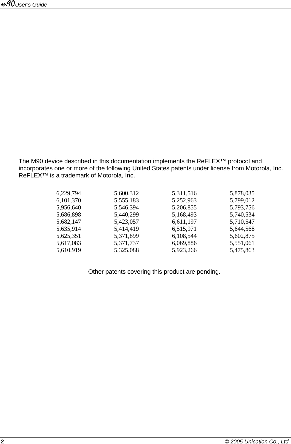 m90User’s Guide 2    © 2005 Unication Co., Ltd.                    The M90 device described in this documentation implements the ReFLEX™ protocol and incorporates one or more of the following United States patents under license from Motorola, Inc. ReFLEX™ is a trademark of Motorola, Inc.  6,229,794 5,600,312 5,311,516 5,878,035 6,101,370 5,555,183 5,252,963 5,799,012 5,956,640 5,546,394 5,206,855 5,793,756 5,686,898 5,440,299 5,168,493 5,740,534 5,682,147 5,423,057 6,611,197 5,710,547 5,635,914 5,414,419 6,515,971 5,644,568 5,625,351 5,371,899 6,108,544 5,602,875 5,617,083 5,371,737 6,069,886 5,551,061 5,610,919 5,325,088 5,923,266 5,475,863  Other patents covering this product are pending. 