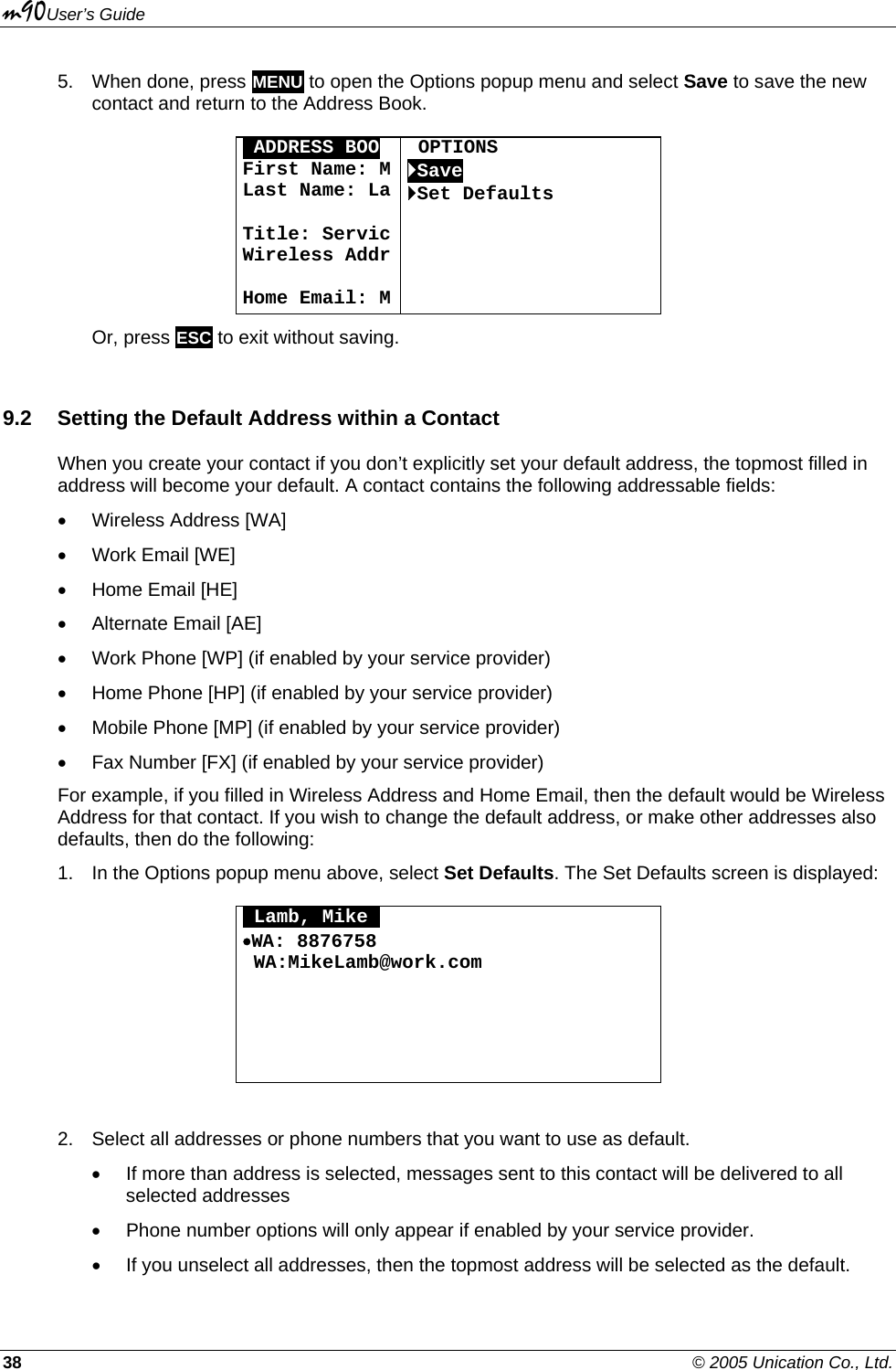 m90User’s Guide 38    © 2005 Unication Co., Ltd. 5.  When done, press MENU to open the Options popup menu and select Save to save the new contact and return to the Address Book.  OADDRESS BOO First Name: MLast Name: La Title: ServicWireless Addr Home Email: M OPTIONS `Save `Set Defaults      Or, press ESC to exit without saving. 9.2  Setting the Default Address within a Contact  When you create your contact if you don’t explicitly set your default address, the topmost filled in address will become your default. A contact contains the following addressable fields: •  Wireless Address [WA] •  Work Email [WE] •  Home Email [HE] •  Alternate Email [AE] •  Work Phone [WP] (if enabled by your service provider) •  Home Phone [HP] (if enabled by your service provider) •  Mobile Phone [MP] (if enabled by your service provider) •  Fax Number [FX] (if enabled by your service provider) For example, if you filled in Wireless Address and Home Email, then the default would be Wireless Address for that contact. If you wish to change the default address, or make other addresses also defaults, then do the following: 1.  In the Options popup menu above, select Set Defaults. The Set Defaults screen is displayed:  OLamb, MikeO •WA: 8876758  WA:MikeLamb@work.com       2.  Select all addresses or phone numbers that you want to use as default.  •  If more than address is selected, messages sent to this contact will be delivered to all selected addresses •  Phone number options will only appear if enabled by your service provider. •  If you unselect all addresses, then the topmost address will be selected as the default. 