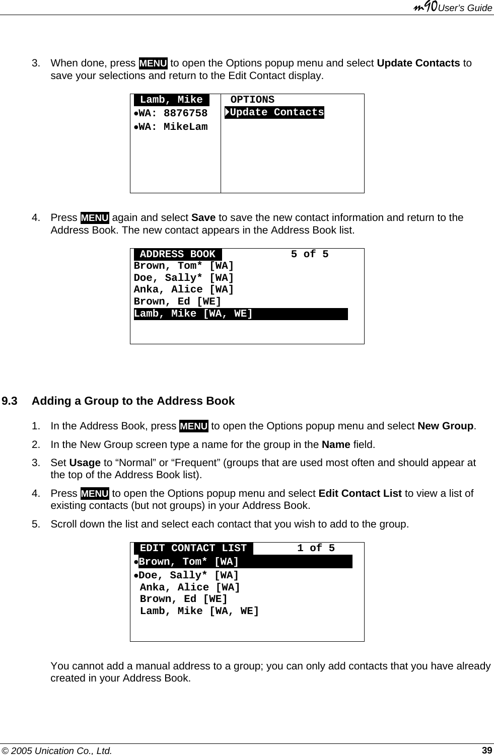 m90User’s Guide © 2005 Unication Co., Ltd.    39 3.  When done, press MENU to open the Options popup menu and select Update Contacts to save your selections and return to the Edit Contact display.  OLamb, MikeO •WA: 8876758 •WA: MikeLam           OPTIONS `Update Contacts   4. Press MENU again and select Save to save the new contact information and return to the Address Book. The new contact appears in the Address Book list.  OADDRESS BOOKO           5 of 5 Brown, Tom* [WA] Doe, Sally* [WA] Anka, Alice [WA] Brown, Ed [WE] Lamb, Mike [WA, WE]000000000000000    9.3  Adding a Group to the Address Book 1.  In the Address Book, press MENU to open the Options popup menu and select New Group. 2.  In the New Group screen type a name for the group in the Name field. 3. Set Usage to “Normal” or “Frequent” (groups that are used most often and should appear at the top of the Address Book list). 4. Press MENU to open the Options popup menu and select Edit Contact List to view a list of existing contacts (but not groups) in your Address Book. 5.  Scroll down the list and select each contact that you wish to add to the group.  OEDIT CONTACT LISTO       1 of 5 •Brown, Tom* [WA]OOOOOOOOOOOOOOOOOO •Doe, Sally* [WA]  Anka, Alice [WA]  Brown, Ed [WE]  Lamb, Mike [WA, WE]    You cannot add a manual address to a group; you can only add contacts that you have already created in your Address Book. 