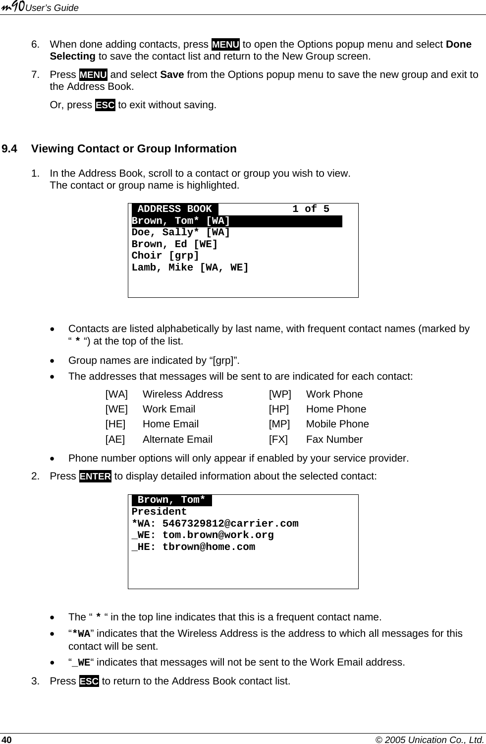 m90User’s Guide 40    © 2005 Unication Co., Ltd. 6.  When done adding contacts, press MENU to open the Options popup menu and select Done Selecting to save the contact list and return to the New Group screen. 7. Press MENU and select Save from the Options popup menu to save the new group and exit to the Address Book. Or, press ESC to exit without saving. 9.4  Viewing Contact or Group Information 1.  In the Address Book, scroll to a contact or group you wish to view.  The contact or group name is highlighted.  OADDRESS BOOKO            1 of 5 Brown, Tom* [WA]000000000000000000 Doe, Sally* [WA] Brown, Ed [WE] Choir [grp] Lamb, Mike [WA, WE]    •  Contacts are listed alphabetically by last name, with frequent contact names (marked by “ * “) at the top of the list. •  Group names are indicated by “[grp]”. •  The addresses that messages will be sent to are indicated for each contact: [WA] Wireless Address  [WP] Work Phone [WE]  Work Email  [HP]  Home Phone [HE]  Home Email  [MP]  Mobile Phone [AE]  Alternate Email  [FX]  Fax Number •  Phone number options will only appear if enabled by your service provider. 2. Press ENTER to display detailed information about the selected contact:  OBrown, Tom*O President *WA: 5467329812@carrier.com _WE: tom.brown@work.org _HE: tbrown@home.com     • The “ * “ in the top line indicates that this is a frequent contact name. • “*WA” indicates that the Wireless Address is the address to which all messages for this contact will be sent. • “_WE“ indicates that messages will not be sent to the Work Email address. 3. Press ESC to return to the Address Book contact list. 