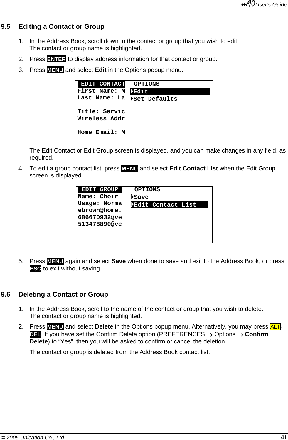 m90User’s Guide © 2005 Unication Co., Ltd.    419.5  Editing a Contact or Group 1.  In the Address Book, scroll down to the contact or group that you wish to edit.  The contact or group name is highlighted. 2. Press ENTER to display address information for that contact or group.  3. Press MENU and select Edit in the Options popup menu.  OEDIT CONTACTFirst Name: MLast Name: La Title: ServicWireless Addr Home Email: M OPTIONS `EditOOOOOOOOOOOOOOOOO`Set Defaults      The Edit Contact or Edit Group screen is displayed, and you can make changes in any field, as required. 4.  To edit a group contact list, press MENU and select Edit Contact List when the Edit Group screen is displayed.  0EDIT GROUPO Name: Choir Usage: Norma ebrown@home. 606670932@ve 513478890@ve    OPTIONS `Save `Edit Contact ListOOO       5. Press MENU again and select Save when done to save and exit to the Address Book, or press ESC to exit without saving. 9.6  Deleting a Contact or Group 1.  In the Address Book, scroll to the name of the contact or group that you wish to delete.  The contact or group name is highlighted. 2. Press MENU and select Delete in the Options popup menu. Alternatively, you may press ALT-DEL. If you have set the Confirm Delete option (PREFERENCES → Options → Confirm Delete) to “Yes”, then you will be asked to confirm or cancel the deletion.  The contact or group is deleted from the Address Book contact list. 