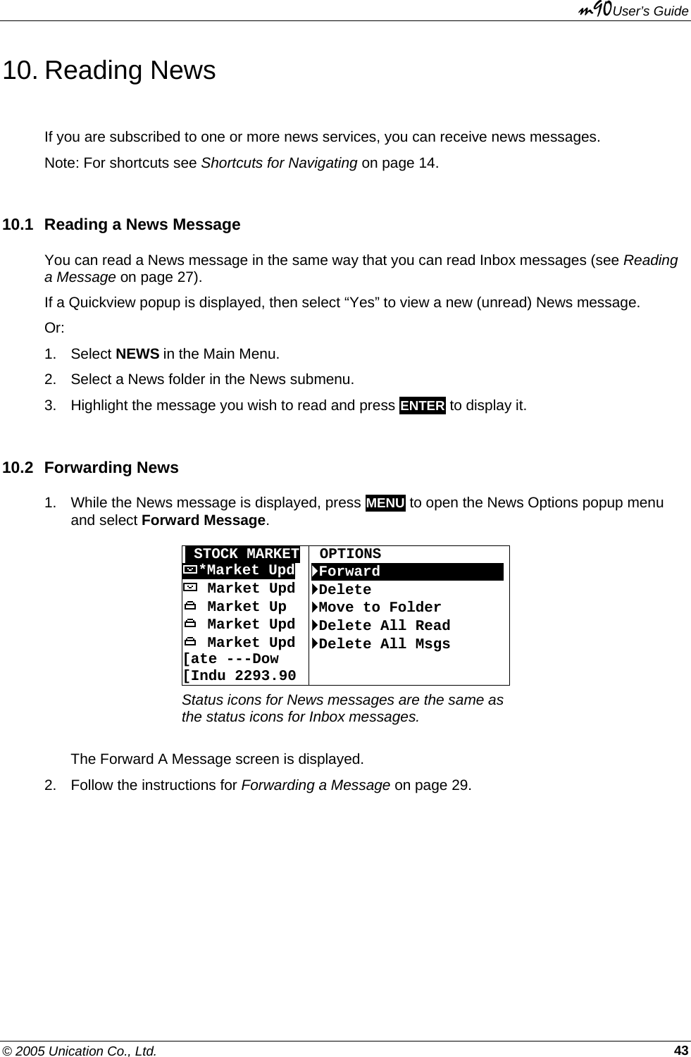 m90User’s Guide © 2005 Unication Co., Ltd.    4310. Reading News If you are subscribed to one or more news services, you can receive news messages. Note: For shortcuts see Shortcuts for Navigating on page 14. 10.1  Reading a News Message You can read a News message in the same way that you can read Inbox messages (see Reading a Message on page 27). If a Quickview popup is displayed, then select “Yes” to view a new (unread) News message. Or: 1. Select NEWS in the Main Menu. 2.  Select a News folder in the News submenu. 3.  Highlight the message you wish to read and press ENTER to display it. 10.2 Forwarding News 1.  While the News message is displayed, press MENU to open the News Options popup menu and select Forward Message.   OSTOCK MARKET  OPTIONS *Market Upd  `Forward 0000000OOOOOO Market Upd  `Delete  Market Up  `Move to Folder  Market Upd  `Delete All Read  Market Upd [ate ---Dow  [Indu 2293.90 `Delete All Msgs  Status icons for News messages are the same as the status icons for Inbox messages.  The Forward A Message screen is displayed. 2.  Follow the instructions for Forwarding a Message on page 29. 