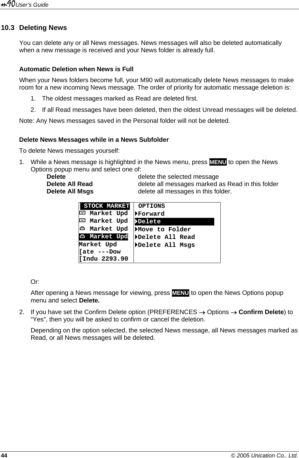 m90User’s Guide 44    © 2005 Unication Co., Ltd. 10.3 Deleting News You can delete any or all News messages. News messages will also be deleted automatically when a new message is received and your News folder is already full. Automatic Deletion when News is Full When your News folders become full, your M90 will automatically delete News messages to make room for a new incoming News message. The order of priority for automatic message deletion is: 1.  The oldest messages marked as Read are deleted first. 2.  If all Read messages have been deleted, then the oldest Unread messages will be deleted. Note: Any News messages saved in the Personal folder will not be deleted. Delete News Messages while in a News Subfolder To delete News messages yourself: 1.  While a News message is highlighted in the News menu, press MENU to open the News Options popup menu and select one of:   Delete    delete the selected message  Delete All Read     delete all messages marked as Read in this folder  Delete All Msgs     delete all messages in this folder.  OSTOCK MARKET  OPTIONS  Market Upd  `Forward   Market Upd  `Delete       OOOOOOO  Market Upd  `Move to Folder  Market Upd `Delete All Read Market Upd [ate ---Dow  [Indu 2293.90 `Delete All Msgs   Or: After opening a News message for viewing, press MENU to open the News Options popup menu and select Delete. 2.  If you have set the Confirm Delete option (PREFERENCES → Options → Confirm Delete) to “Yes”, then you will be asked to confirm or cancel the deletion. Depending on the option selected, the selected News message, all News messages marked as Read, or all News messages will be deleted. 