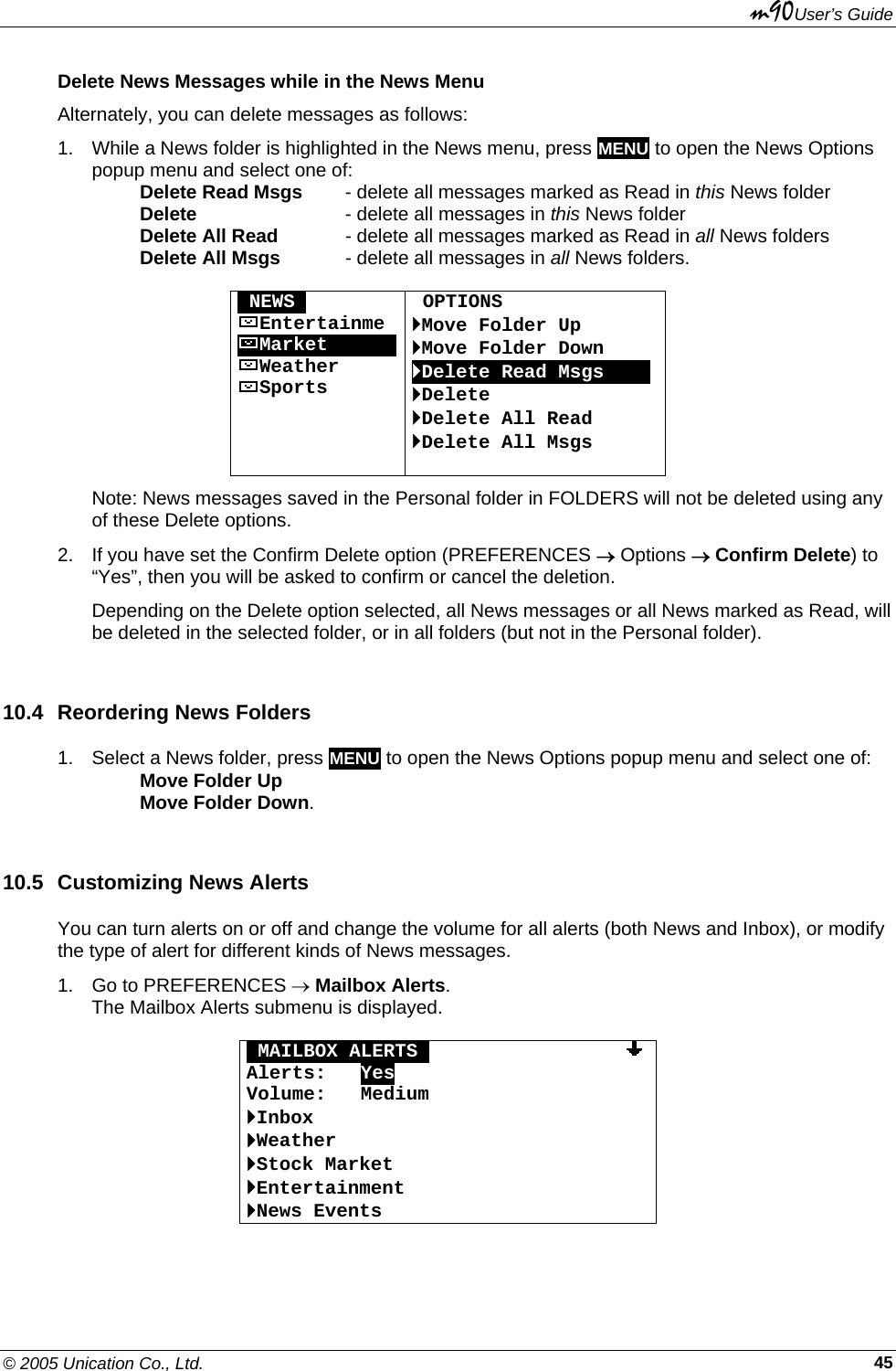 m90User’s Guide © 2005 Unication Co., Ltd.    45Delete News Messages while in the News Menu Alternately, you can delete messages as follows: 1.  While a News folder is highlighted in the News menu, press MENU to open the News Options popup menu and select one of:   Delete Read Msgs - delete all messages marked as Read in this News folder  Delete     - delete all messages in this News folder  Delete All Read   - delete all messages marked as Read in all News folders  Delete All Msgs   - delete all messages in all News folders.  ONEWSO Entertainme MarketOOOOOOWeather Sports     OPTIONS `Move Folder Up `Move Folder Down `Delete Read Msgs   0 `Delete `Delete All Read `Delete All Msgs  Note: News messages saved in the Personal folder in FOLDERS will not be deleted using any of these Delete options. 2.  If you have set the Confirm Delete option (PREFERENCES → Options → Confirm Delete) to “Yes”, then you will be asked to confirm or cancel the deletion. Depending on the Delete option selected, all News messages or all News marked as Read, will be deleted in the selected folder, or in all folders (but not in the Personal folder). 10.4  Reordering News Folders 1.  Select a News folder, press MENU to open the News Options popup menu and select one of:   Move Folder Up  Move Folder Down. 10.5  Customizing News Alerts You can turn alerts on or off and change the volume for all alerts (both News and Inbox), or modify the type of alert for different kinds of News messages.  1.  Go to PREFERENCES → Mailbox Alerts. The Mailbox Alerts submenu is displayed.  OMAILBOX ALERTSO                 Alerts:   Yes Volume:   Medium `Inbox `Weather `Stock Market `Entertainment `News Events  