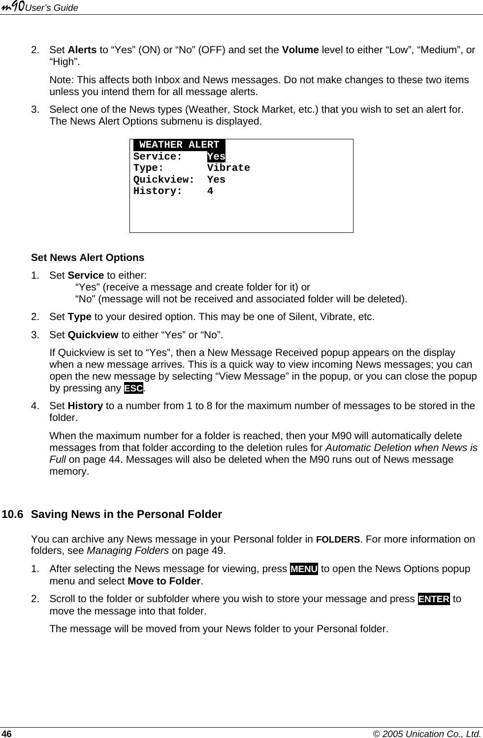 m90User’s Guide 46    © 2005 Unication Co., Ltd. 2. Set Alerts to “Yes” (ON) or “No” (OFF) and set the Volume level to either “Low”, “Medium”, or “High”. Note: This affects both Inbox and News messages. Do not make changes to these two items unless you intend them for all message alerts. 3.  Select one of the News types (Weather, Stock Market, etc.) that you wish to set an alert for. The News Alert Options submenu is displayed.  OWEATHER ALERTO Service:    Yes Type:       Vibrate Quickview:  Yes History:    4    Set News Alert Options 1. Set Service to either:   “Yes” (receive a message and create folder for it) or    “No” (message will not be received and associated folder will be deleted). 2. Set Type to your desired option. This may be one of Silent, Vibrate, etc. 3. Set Quickview to either “Yes” or “No”. If Quickview is set to “Yes”, then a New Message Received popup appears on the display when a new message arrives. This is a quick way to view incoming News messages; you can open the new message by selecting “View Message” in the popup, or you can close the popup by pressing any ESC.  4. Set History to a number from 1 to 8 for the maximum number of messages to be stored in the folder. When the maximum number for a folder is reached, then your M90 will automatically delete messages from that folder according to the deletion rules for Automatic Deletion when News is Full on page 44. Messages will also be deleted when the M90 runs out of News message memory. 10.6  Saving News in the Personal Folder You can archive any News message in your Personal folder in FOLDERS. For more information on folders, see Managing Folders on page 49. 1.  After selecting the News message for viewing, press MENU to open the News Options popup menu and select Move to Folder. 2.  Scroll to the folder or subfolder where you wish to store your message and press ENTER to move the message into that folder. The message will be moved from your News folder to your Personal folder.  