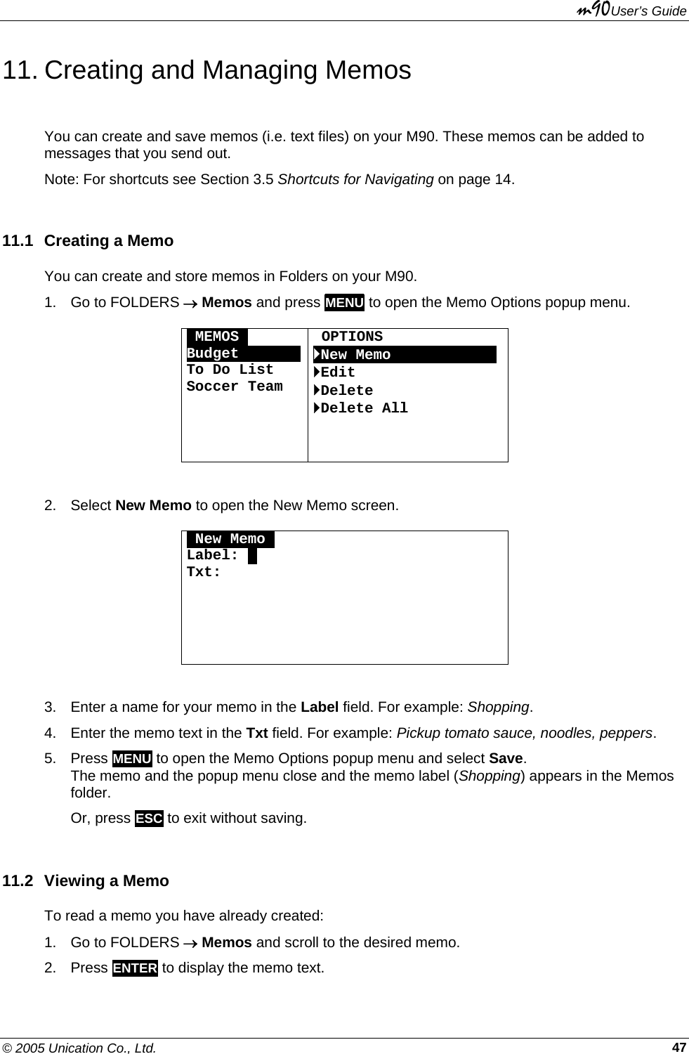 m90User’s Guide © 2005 Unication Co., Ltd.    4711. Creating and Managing Memos You can create and save memos (i.e. text files) on your M90. These memos can be added to messages that you send out. Note: For shortcuts see Section 3.5 Shortcuts for Navigating on page 14. 11.1  Creating a Memo You can create and store memos in Folders on your M90. 1.  Go to FOLDERS → Memos and press MENU to open the Memo Options popup menu.  OMEMOSO BudgetOOOOOOOTo Do List Soccer Team      OPTIONS `New MemoOOOOOOOOOOOO `Edit `Delete `Delete All   2. Select New Memo to open the New Memo screen.  ONew MemoO Label: . Txt:       3.  Enter a name for your memo in the Label field. For example: Shopping. 4.  Enter the memo text in the Txt field. For example: Pickup tomato sauce, noodles, peppers. 5. Press MENU to open the Memo Options popup menu and select Save.  The memo and the popup menu close and the memo label (Shopping) appears in the Memos folder. Or, press ESC to exit without saving. 11.2 Viewing a Memo To read a memo you have already created: 1.  Go to FOLDERS → Memos and scroll to the desired memo. 2. Press ENTER to display the memo text. 