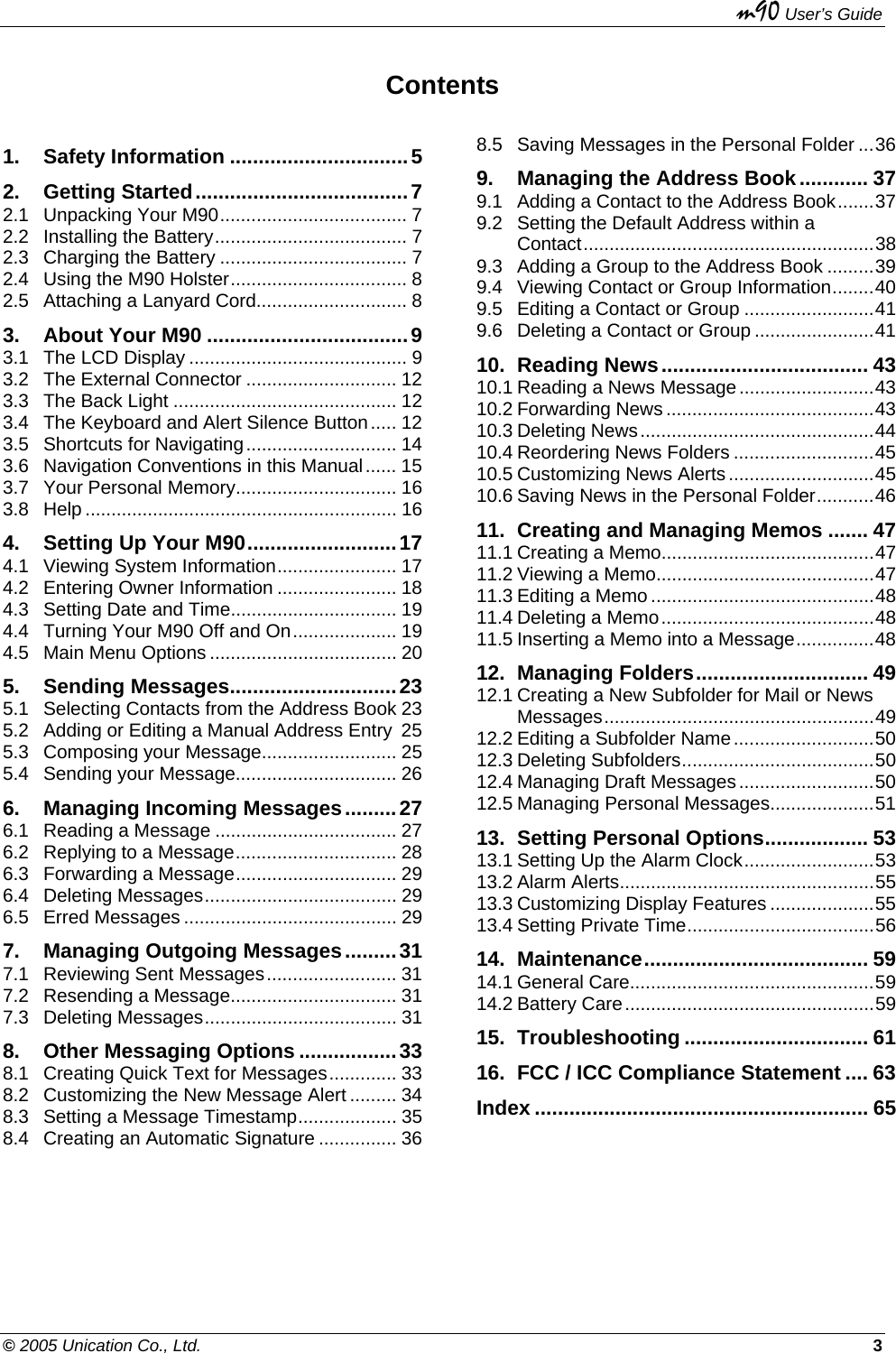   m90 User’s Guide © 2005 Unication Co., Ltd.    3 Contents 1. Safety Information ...............................5 2. Getting Started.....................................7 2.1 Unpacking Your M90.................................... 7 2.2 Installing the Battery..................................... 7 2.3 Charging the Battery .................................... 7 2.4 Using the M90 Holster.................................. 8 2.5 Attaching a Lanyard Cord............................. 8 3. About Your M90 ...................................9 3.1 The LCD Display .......................................... 9 3.2 The External Connector ............................. 12 3.3 The Back Light ........................................... 12 3.4 The Keyboard and Alert Silence Button..... 12 3.5 Shortcuts for Navigating............................. 14 3.6 Navigation Conventions in this Manual...... 15 3.7 Your Personal Memory............................... 16 3.8 Help ............................................................ 16 4. Setting Up Your M90..........................17 4.1 Viewing System Information....................... 17 4.2 Entering Owner Information ....................... 18 4.3 Setting Date and Time................................ 19 4.4 Turning Your M90 Off and On.................... 19 4.5 Main Menu Options .................................... 20 5. Sending Messages.............................23 5.1 Selecting Contacts from the Address Book 23 5.2 Adding or Editing a Manual Address Entry 25 5.3 Composing your Message.......................... 25 5.4 Sending your Message............................... 26 6. Managing Incoming Messages.........27 6.1 Reading a Message ................................... 27 6.2 Replying to a Message............................... 28 6.3 Forwarding a Message............................... 29 6.4 Deleting Messages..................................... 29 6.5 Erred Messages ......................................... 29 7. Managing Outgoing Messages.........31 7.1 Reviewing Sent Messages......................... 31 7.2 Resending a Message................................ 31 7.3 Deleting Messages..................................... 31 8. Other Messaging Options .................33 8.1 Creating Quick Text for Messages............. 33 8.2 Customizing the New Message Alert ......... 34 8.3 Setting a Message Timestamp................... 35 8.4 Creating an Automatic Signature ............... 36 8.5 Saving Messages in the Personal Folder ...36 9. Managing the Address Book............ 37 9.1 Adding a Contact to the Address Book.......37 9.2 Setting the Default Address within a Contact........................................................38 9.3 Adding a Group to the Address Book .........39 9.4 Viewing Contact or Group Information........40 9.5 Editing a Contact or Group .........................41 9.6 Deleting a Contact or Group .......................41 10. Reading News.................................... 43 10.1 Reading a News Message..........................43 10.2 Forwarding News ........................................43 10.3 Deleting News.............................................44 10.4 Reordering News Folders ...........................45 10.5 Customizing News Alerts ............................45 10.6 Saving News in the Personal Folder...........46 11. Creating and Managing Memos ....... 47 11.1 Creating a Memo.........................................47 11.2 Viewing a Memo..........................................47 11.3 Editing a Memo ...........................................48 11.4 Deleting a Memo.........................................48 11.5 Inserting a Memo into a Message...............48 12. Managing Folders.............................. 49 12.1 Creating a New Subfolder for Mail or News Messages....................................................49 12.2 Editing a Subfolder Name...........................50 12.3 Deleting Subfolders.....................................50 12.4 Managing Draft Messages..........................50 12.5 Managing Personal Messages....................51 13. Setting Personal Options.................. 53 13.1 Setting Up the Alarm Clock.........................53 13.2 Alarm Alerts.................................................55 13.3 Customizing Display Features ....................55 13.4 Setting Private Time....................................56 14. Maintenance....................................... 59 14.1 General Care...............................................59 14.2 Battery Care................................................59 15. Troubleshooting ................................ 61 16. FCC / ICC Compliance Statement .... 63 Index .......................................................... 65  