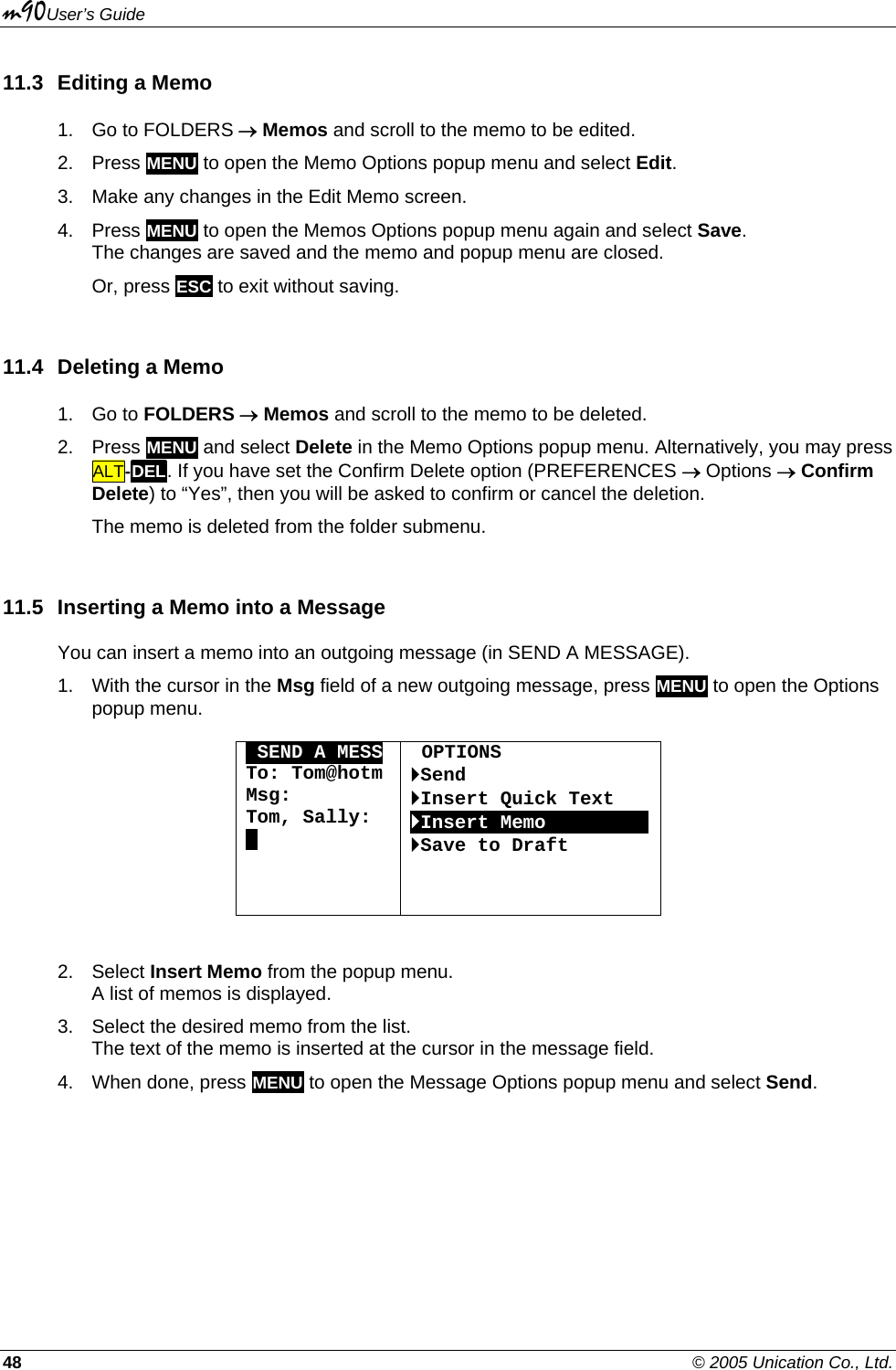 m90User’s Guide 48    © 2005 Unication Co., Ltd. 11.3  Editing a Memo 1.  Go to FOLDERS → Memos and scroll to the memo to be edited. 2. Press MENU to open the Memo Options popup menu and select Edit. 3.  Make any changes in the Edit Memo screen. 4. Press MENU to open the Memos Options popup menu again and select Save.  The changes are saved and the memo and popup menu are closed. Or, press ESC to exit without saving. 11.4  Deleting a Memo 1. Go to FOLDERS → Memos and scroll to the memo to be deleted. 2. Press MENU and select Delete in the Memo Options popup menu. Alternatively, you may press ALT-DEL. If you have set the Confirm Delete option (PREFERENCES → Options → Confirm Delete) to “Yes”, then you will be asked to confirm or cancel the deletion. The memo is deleted from the folder submenu. 11.5  Inserting a Memo into a Message You can insert a memo into an outgoing message (in SEND A MESSAGE). 1.  With the cursor in the Msg field of a new outgoing message, press MENU to open the Options popup menu.  OSEND A MESS To: Tom@hotm Msg: Tom, Sally: .     OPTIONS `Send `Insert Quick Text `Insert MemoOOOOOOOOO`Save to Draft  2. Select Insert Memo from the popup menu.  A list of memos is displayed. 3.  Select the desired memo from the list.  The text of the memo is inserted at the cursor in the message field. 4.  When done, press MENU to open the Message Options popup menu and select Send.  