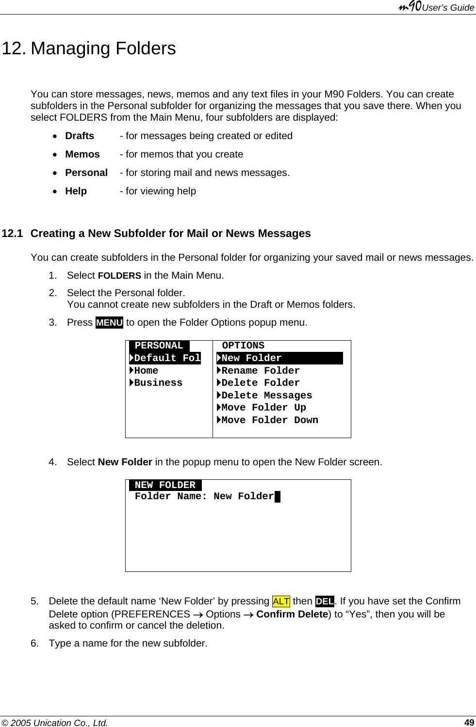 m90User’s Guide © 2005 Unication Co., Ltd.    4912. Managing Folders You can store messages, news, memos and any text files in your M90 Folders. You can create subfolders in the Personal subfolder for organizing the messages that you save there. When you select FOLDERS from the Main Menu, four subfolders are displayed: • Drafts  - for messages being created or edited • Memos - for memos that you create • Personal  - for storing mail and news messages. • Help - for viewing help  12.1  Creating a New Subfolder for Mail or News Messages You can create subfolders in the Personal folder for organizing your saved mail or news messages. 1. Select FOLDERS in the Main Menu.  2.  Select the Personal folder.  You cannot create new subfolders in the Draft or Memos folders. 3. Press MENU to open the Folder Options popup menu.  OPERSONALO `Default Fol `Home `Business      OPTIONS `New FolderOOOOOOOOOO `Rename Folder `Delete Folder `Delete Messages `Move Folder Up `Move Folder Down   4. Select New Folder in the popup menu to open the New Folder screen.  ONEW FOLDERO  Folder Name: New FolderA        5.  Delete the default name ‘New Folder’ by pressing ALT then DEL. If you have set the Confirm Delete option (PREFERENCES → Options → Confirm Delete) to “Yes”, then you will be asked to confirm or cancel the deletion. 6.  Type a name for the new subfolder. 