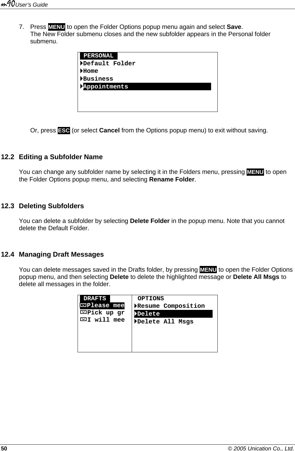m90User’s Guide 50    © 2005 Unication Co., Ltd. 7. Press MENU to open the Folder Options popup menu again and select Save.  The New Folder submenu closes and the new subfolder appears in the Personal folder submenu.  OPERSONALO `Default Folder `Home `Business `AppointmentsOOOOOOOOOOOOOOOOOOOOOO     Or, press ESC (or select Cancel from the Options popup menu) to exit without saving. 12.2  Editing a Subfolder Name You can change any subfolder name by selecting it in the Folders menu, pressing MENU to open the Folder Options popup menu, and selecting Rename Folder. 12.3 Deleting Subfolders You can delete a subfolder by selecting Delete Folder in the popup menu. Note that you cannot delete the Default Folder. 12.4  Managing Draft Messages You can delete messages saved in the Drafts folder, by pressing MENU to open the Folder Options popup menu, and then selecting Delete to delete the highlighted message or Delete All Msgs to delete all messages in the folder.  ODRAFTSO Please mee Pick up gr I will mee      OPTIONS `Resume Composition `DeleteOOOOOOOOOOOOOO `Delete All Msgs    