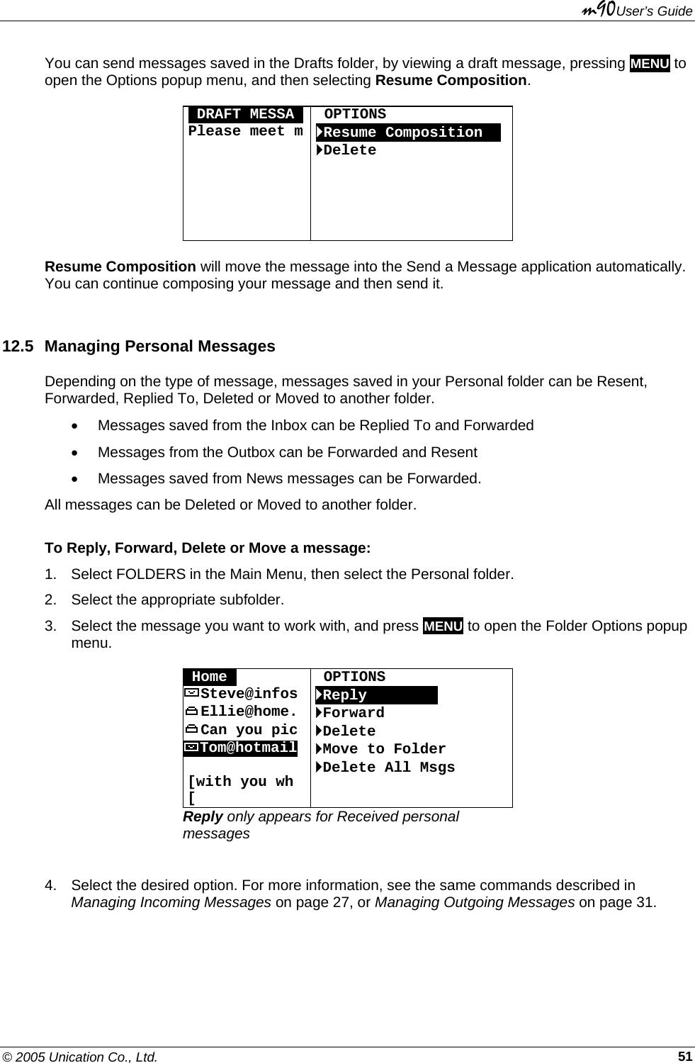 m90User’s Guide © 2005 Unication Co., Ltd.    51You can send messages saved in the Drafts folder, by viewing a draft message, pressing MENU to open the Options popup menu, and then selecting Resume Composition.  ODRAFT MESSAOPlease meet m       OPTIONS `Resume CompositionOO `Delete    Resume Composition will move the message into the Send a Message application automatically. You can continue composing your message and then send it. 12.5  Managing Personal Messages Depending on the type of message, messages saved in your Personal folder can be Resent, Forwarded, Replied To, Deleted or Moved to another folder. •  Messages saved from the Inbox can be Replied To and Forwarded •  Messages from the Outbox can be Forwarded and Resent •  Messages saved from News messages can be Forwarded. All messages can be Deleted or Moved to another folder. To Reply, Forward, Delete or Move a message: 1. Select FOLDERS in the Main Menu, then select the Personal folder. 2.  Select the appropriate subfolder. 3.  Select the message you want to work with, and press MENU to open the Folder Options popup menu.  OHome0  OPTIONS Steve@infos  `ReplyOOOOoOOO Ellie@home.  `Forward Can you pic  `Delete Tom@hotmail  [with you wh [ `Move to Folder `Delete All Msgs Reply only appears for Received personal messages  4.  Select the desired option. For more information, see the same commands described in Managing Incoming Messages on page 27, or Managing Outgoing Messages on page 31. 