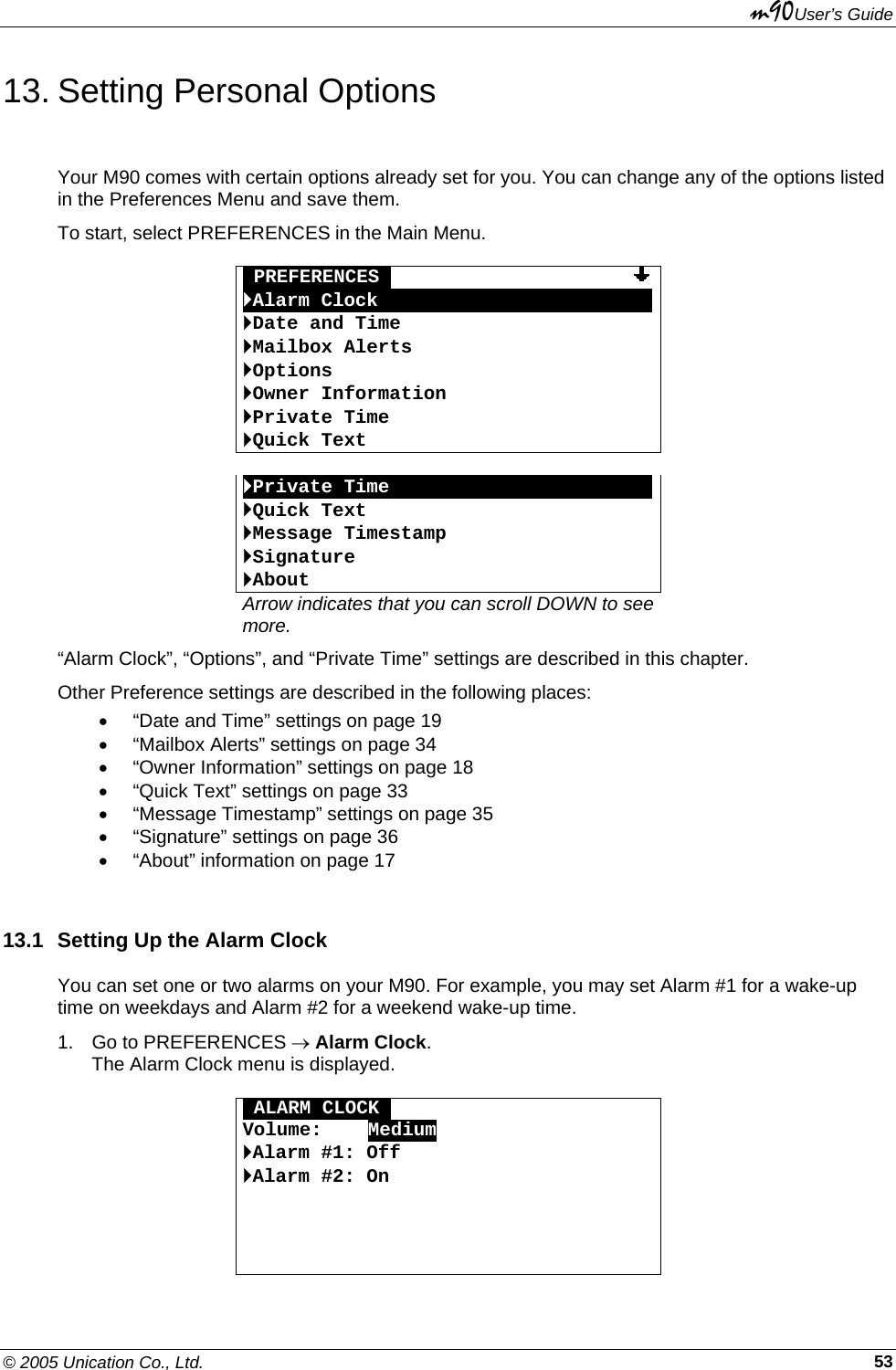 m90User’s Guide © 2005 Unication Co., Ltd.    5313. Setting Personal Options Your M90 comes with certain options already set for you. You can change any of the options listed in the Preferences Menu and save them. To start, select PREFERENCES in the Main Menu.  OPREFERENCESO                     `Alarm ClockOOOOOOOOOOOOOOOOOOOOOOOO`Date and Time `Mailbox Alerts `Options `Owner Information `Private Time `Quick Text  `Private TimeOOOOOOOOOOOOOOOOOOOOOOO`Quick Text `Message Timestamp `Signature `About Arrow indicates that you can scroll DOWN to see more. “Alarm Clock”, “Options”, and “Private Time” settings are described in this chapter. Other Preference settings are described in the following places: •  “Date and Time” settings on page 19 •  “Mailbox Alerts” settings on page 34 •  “Owner Information” settings on page 18 •  “Quick Text” settings on page 33 •  “Message Timestamp” settings on page 35 •  “Signature” settings on page 36 •  “About” information on page 17 13.1  Setting Up the Alarm Clock You can set one or two alarms on your M90. For example, you may set Alarm #1 for a wake-up time on weekdays and Alarm #2 for a weekend wake-up time. 1.  Go to PREFERENCES → Alarm Clock. The Alarm Clock menu is displayed.  OALARM CLOCKO Volume:    Medium `Alarm #1: Off  `Alarm #2: On     