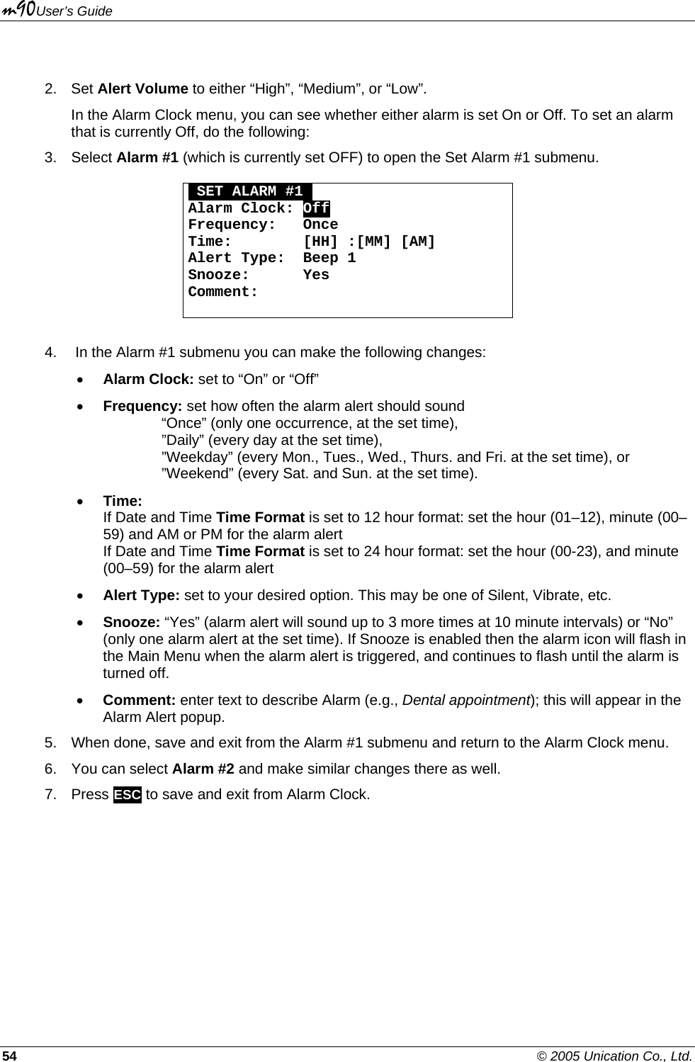 m90User’s Guide 54    © 2005 Unication Co., Ltd.  2. Set Alert Volume to either “High”, “Medium”, or “Low”. In the Alarm Clock menu, you can see whether either alarm is set On or Off. To set an alarm that is currently Off, do the following: 3. Select Alarm #1 (which is currently set OFF) to open the Set Alarm #1 submenu.   OSET ALARM #1O Alarm Clock: Off Frequency:   Once Time:        [HH] :[MM] [AM] Alert Type:  Beep 1 Snooze:      Yes Comment:        4.   In the Alarm #1 submenu you can make the following changes: • Alarm Clock: set to “On” or “Off” • Frequency: set how often the alarm alert should sound     “Once” (only one occurrence, at the set time),     ”Daily” (every day at the set time),    ”Weekday” (every Mon., Tues., Wed., Thurs. and Fri. at the set time), or     ”Weekend” (every Sat. and Sun. at the set time). • Time:  If Date and Time Time Format is set to 12 hour format: set the hour (01–12), minute (00–59) and AM or PM for the alarm alert If Date and Time Time Format is set to 24 hour format: set the hour (00-23), and minute (00–59) for the alarm alert • Alert Type: set to your desired option. This may be one of Silent, Vibrate, etc. • Snooze: “Yes” (alarm alert will sound up to 3 more times at 10 minute intervals) or “No” (only one alarm alert at the set time). If Snooze is enabled then the alarm icon will flash in the Main Menu when the alarm alert is triggered, and continues to flash until the alarm is turned off. • Comment: enter text to describe Alarm (e.g., Dental appointment); this will appear in the Alarm Alert popup. 5.  When done, save and exit from the Alarm #1 submenu and return to the Alarm Clock menu. 6. You can select Alarm #2 and make similar changes there as well.  7. Press ESC to save and exit from Alarm Clock. 