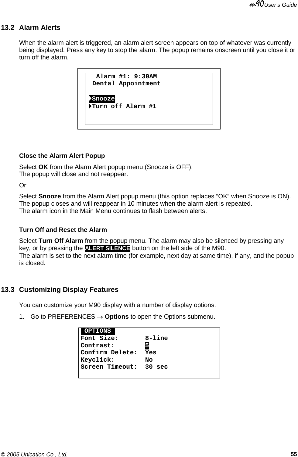 m90User’s Guide © 2005 Unication Co., Ltd.    5513.2 Alarm Alerts When the alarm alert is triggered, an alarm alert screen appears on top of whatever was currently being displayed. Press any key to stop the alarm. The popup remains onscreen until you close it or turn off the alarm.    Alarm #1: 9:30AM    Dental Appointment  `Snooze `Turn off Alarm #1    Close the Alarm Alert Popup Select OK from the Alarm Alert popup menu (Snooze is OFF).   The popup will close and not reappear. Or: Select Snooze from the Alarm Alert popup menu (this option replaces “OK” when Snooze is ON).  The popup closes and will reappear in 10 minutes when the alarm alert is repeated. The alarm icon in the Main Menu continues to flash between alerts. Turn Off and Reset the Alarm Select Turn Off Alarm from the popup menu. The alarm may also be silenced by pressing any key, or by pressing the ALERT SILENCE button on the left side of the M90. The alarm is set to the next alarm time (for example, next day at same time), if any, and the popup is closed. 13.3  Customizing Display Features You can customize your M90 display with a number of display options. 1.  Go to PREFERENCES → Options to open the Options submenu.  OOPTIONSO Font Size:       8-line Contrast:        5 Confirm Delete:  Yes Keyclick:        No Screen Timeout:  30 sec   