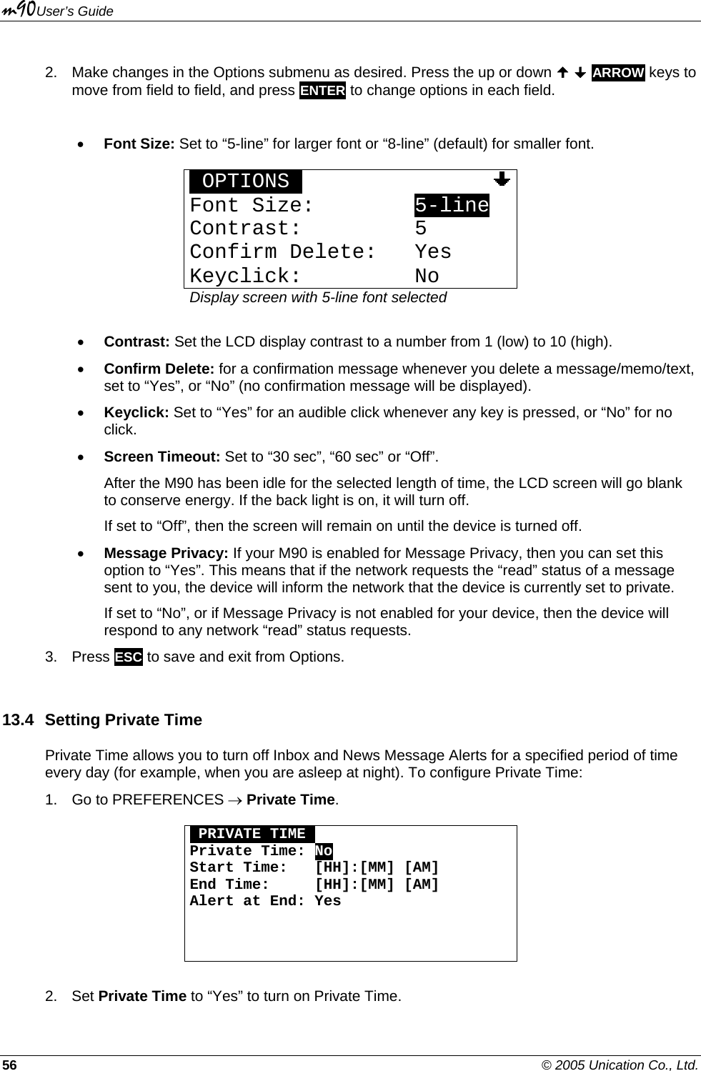 m90User’s Guide 56    © 2005 Unication Co., Ltd. 2.  Make changes in the Options submenu as desired. Press the up or down   ARROW keys to move from field to field, and press ENTER to change options in each field.  • Font Size: Set to “5-line” for larger font or “8-line” (default) for smaller font.  OOPTIONSOOOOOOOOOOOOOOOOFont Size:        5-line Contrast:         5 Confirm Delete:   Yes Keyclick:         No Display screen with 5-line font selected  • Contrast: Set the LCD display contrast to a number from 1 (low) to 10 (high).  • Confirm Delete: for a confirmation message whenever you delete a message/memo/text, set to “Yes”, or “No” (no confirmation message will be displayed). • Keyclick: Set to “Yes” for an audible click whenever any key is pressed, or “No” for no click. • Screen Timeout: Set to “30 sec”, “60 sec” or “Off”.  After the M90 has been idle for the selected length of time, the LCD screen will go blank to conserve energy. If the back light is on, it will turn off.  If set to “Off”, then the screen will remain on until the device is turned off. • Message Privacy: If your M90 is enabled for Message Privacy, then you can set this option to “Yes”. This means that if the network requests the “read” status of a message sent to you, the device will inform the network that the device is currently set to private. If set to “No”, or if Message Privacy is not enabled for your device, then the device will respond to any network “read” status requests. 3. Press ESC to save and exit from Options. 13.4  Setting Private Time Private Time allows you to turn off Inbox and News Message Alerts for a specified period of time every day (for example, when you are asleep at night). To configure Private Time: 1.  Go to PREFERENCES → Private Time.   OPRIVATE TIMEO Private Time: No Start Time:   [HH]:[MM] [AM] End Time:     [HH]:[MM] [AM] Alert at End: Yes     2. Set Private Time to “Yes” to turn on Private Time. 