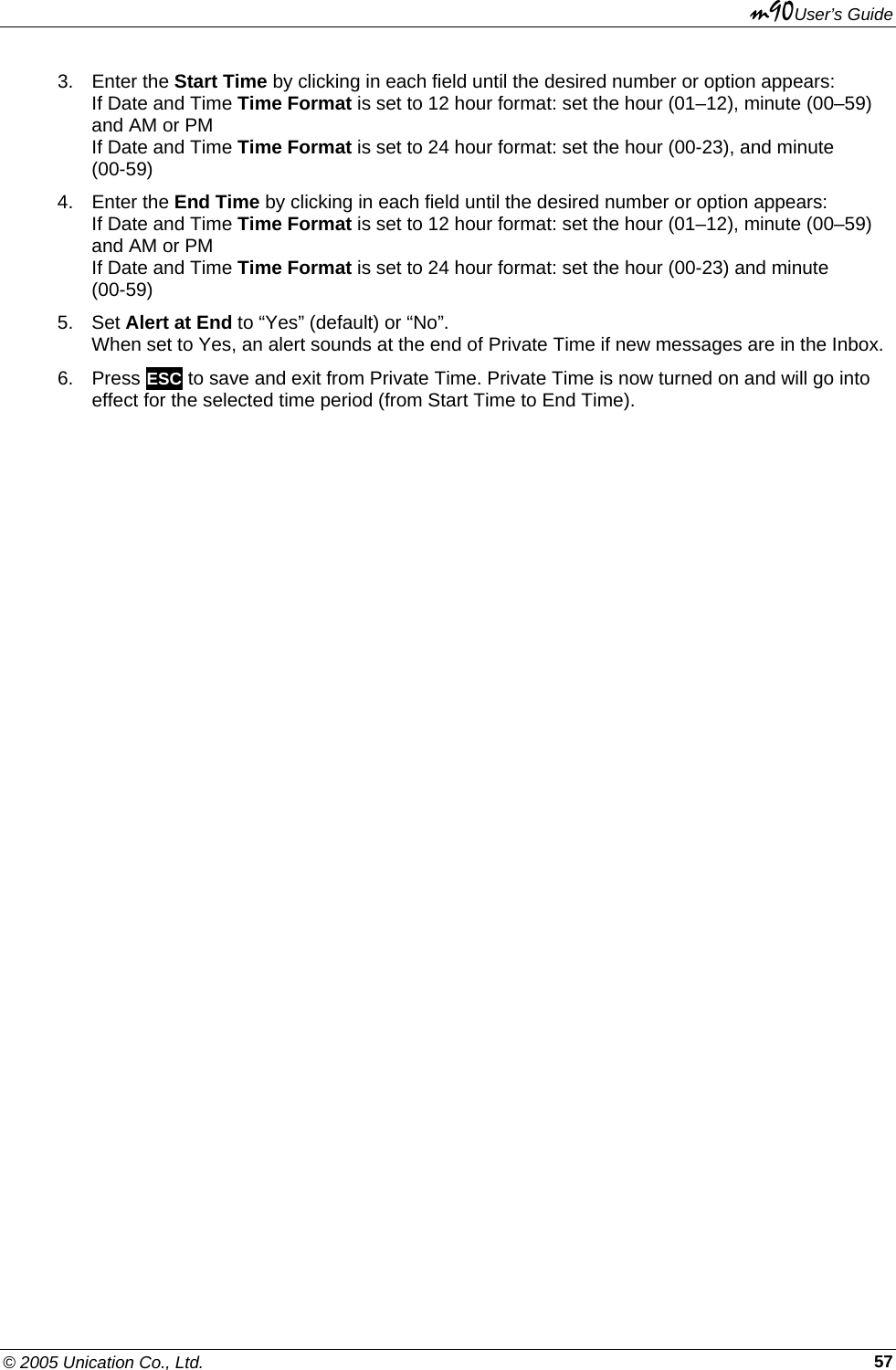 m90User’s Guide © 2005 Unication Co., Ltd.    573. Enter the Start Time by clicking in each field until the desired number or option appears: If Date and Time Time Format is set to 12 hour format: set the hour (01–12), minute (00–59) and AM or PM If Date and Time Time Format is set to 24 hour format: set the hour (00-23), and minute (00-59) 4. Enter the End Time by clicking in each field until the desired number or option appears: If Date and Time Time Format is set to 12 hour format: set the hour (01–12), minute (00–59) and AM or PM If Date and Time Time Format is set to 24 hour format: set the hour (00-23) and minute (00-59) 5. Set Alert at End to “Yes” (default) or “No”.  When set to Yes, an alert sounds at the end of Private Time if new messages are in the Inbox. 6. Press ESC to save and exit from Private Time. Private Time is now turned on and will go into effect for the selected time period (from Start Time to End Time). 