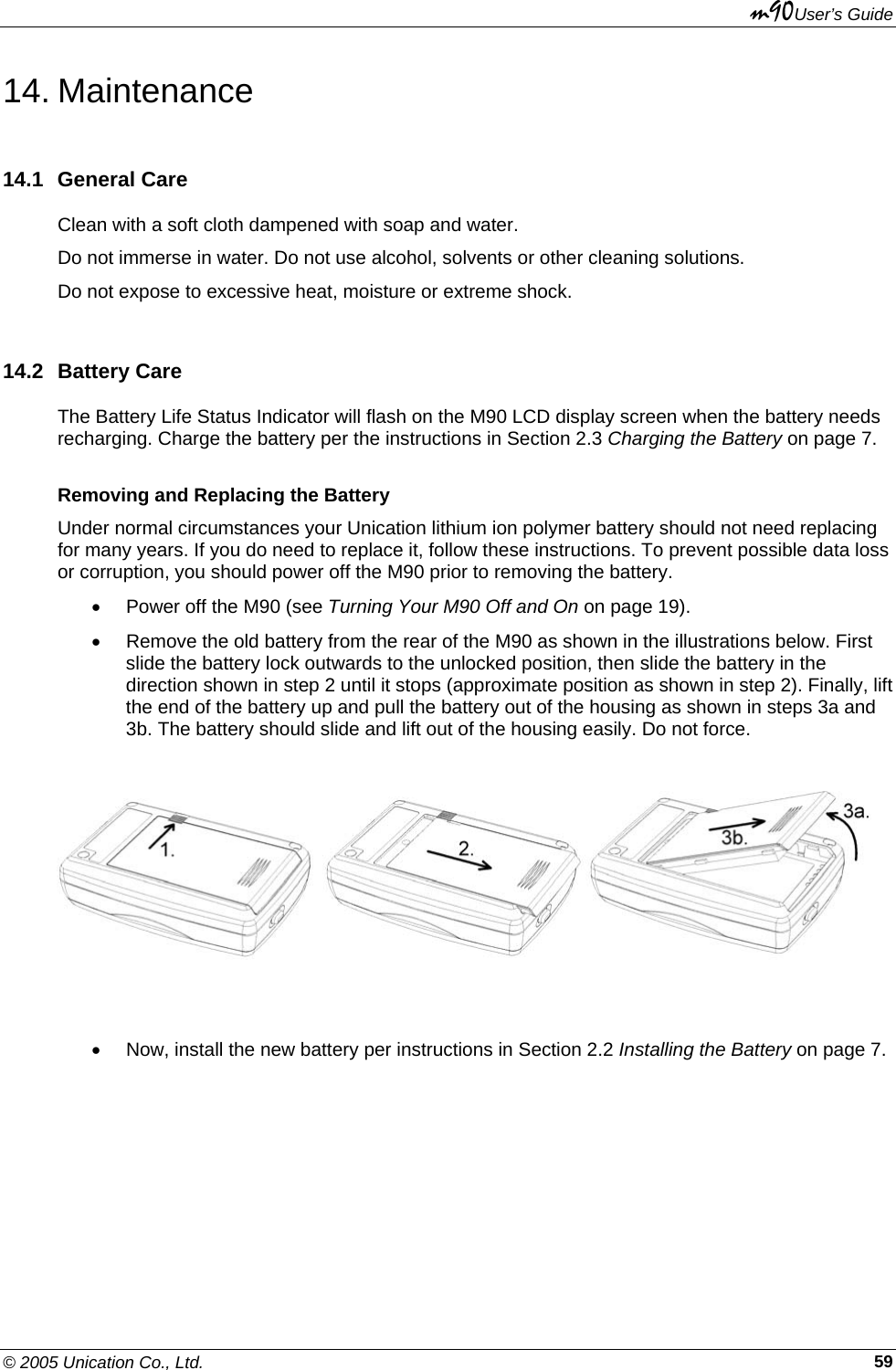 m90User’s Guide © 2005 Unication Co., Ltd.    5914. Maintenance 14.1 General Care Clean with a soft cloth dampened with soap and water. Do not immerse in water. Do not use alcohol, solvents or other cleaning solutions. Do not expose to excessive heat, moisture or extreme shock. 14.2 Battery Care The Battery Life Status Indicator will flash on the M90 LCD display screen when the battery needs recharging. Charge the battery per the instructions in Section 2.3 Charging the Battery on page 7. Removing and Replacing the Battery Under normal circumstances your Unication lithium ion polymer battery should not need replacing for many years. If you do need to replace it, follow these instructions. To prevent possible data loss or corruption, you should power off the M90 prior to removing the battery. •  Power off the M90 (see Turning Your M90 Off and On on page 19). •  Remove the old battery from the rear of the M90 as shown in the illustrations below. First slide the battery lock outwards to the unlocked position, then slide the battery in the direction shown in step 2 until it stops (approximate position as shown in step 2). Finally, lift the end of the battery up and pull the battery out of the housing as shown in steps 3a and 3b. The battery should slide and lift out of the housing easily. Do not force.     •  Now, install the new battery per instructions in Section 2.2 Installing the Battery on page 7. 