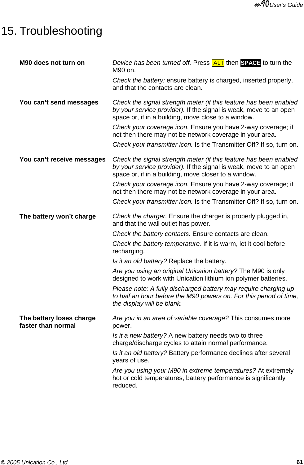 m90User’s Guide © 2005 Unication Co., Ltd.    6115. Troubleshooting M90 does not turn on  Device has been turned off. Press  ALT then SPACE to turn the M90 on.  Check the battery: ensure battery is charged, inserted properly, and that the contacts are clean. You can’t send messages  Check the signal strength meter (if this feature has been enabled by your service provider). If the signal is weak, move to an open space or, if in a building, move close to a window. Check your coverage icon. Ensure you have 2-way coverage; if not then there may not be network coverage in your area. Check your transmitter icon. Is the Transmitter Off? If so, turn on.You can’t receive messages  Check the signal strength meter (if this feature has been enabled by your service provider). If the signal is weak, move to an open space or, if in a building, move closer to a window. Check your coverage icon. Ensure you have 2-way coverage; if not then there may not be network coverage in your area. Check your transmitter icon. Is the Transmitter Off? If so, turn on.The battery won’t charge  Check the charger. Ensure the charger is properly plugged in, and that the wall outlet has power. Check the battery contacts. Ensure contacts are clean. Check the battery temperature. If it is warm, let it cool before recharging. Is it an old battery? Replace the battery. Are you using an original Unication battery? The M90 is only designed to work with Unication lithium ion polymer batteries. Please note: A fully discharged battery may require charging up to half an hour before the M90 powers on. For this period of time, the display will be blank. The battery loses charge  faster than normal  Are you in an area of variable coverage? This consumes more power. Is it a new battery? A new battery needs two to three charge/discharge cycles to attain normal performance. Is it an old battery? Battery performance declines after several years of use. Are you using your M90 in extreme temperatures? At extremely hot or cold temperatures, battery performance is significantly reduced. 