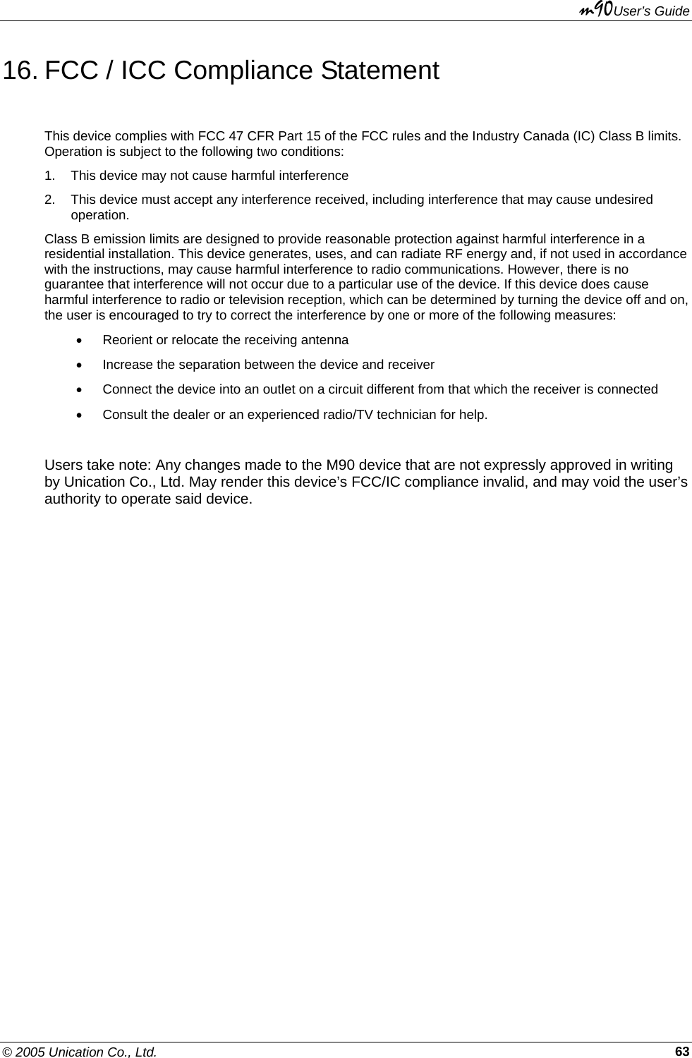 m90User’s Guide © 2005 Unication Co., Ltd.    6316. FCC / ICC Compliance Statement This device complies with FCC 47 CFR Part 15 of the FCC rules and the Industry Canada (IC) Class B limits. Operation is subject to the following two conditions: 1.  This device may not cause harmful interference 2.  This device must accept any interference received, including interference that may cause undesired operation. Class B emission limits are designed to provide reasonable protection against harmful interference in a residential installation. This device generates, uses, and can radiate RF energy and, if not used in accordance with the instructions, may cause harmful interference to radio communications. However, there is no guarantee that interference will not occur due to a particular use of the device. If this device does cause harmful interference to radio or television reception, which can be determined by turning the device off and on, the user is encouraged to try to correct the interference by one or more of the following measures: •  Reorient or relocate the receiving antenna •  Increase the separation between the device and receiver •  Connect the device into an outlet on a circuit different from that which the receiver is connected •  Consult the dealer or an experienced radio/TV technician for help.  Users take note: Any changes made to the M90 device that are not expressly approved in writing by Unication Co., Ltd. May render this device’s FCC/IC compliance invalid, and may void the user’s authority to operate said device.