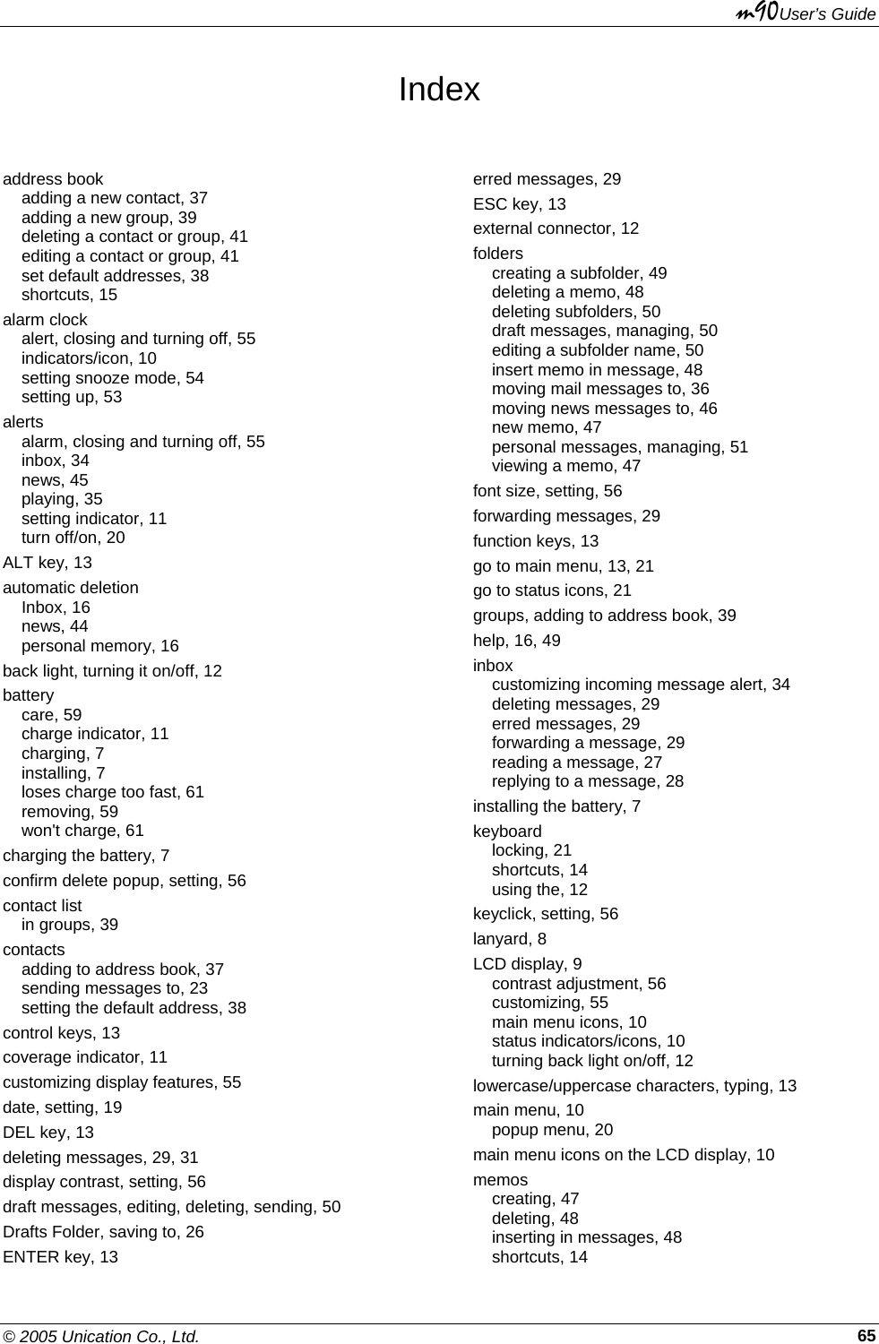 m90User’s Guide © 2005 Unication Co., Ltd.    65Index address book adding a new contact, 37 adding a new group, 39 deleting a contact or group, 41 editing a contact or group, 41 set default addresses, 38 shortcuts, 15 alarm clock alert, closing and turning off, 55 indicators/icon, 10 setting snooze mode, 54 setting up, 53 alerts alarm, closing and turning off, 55 inbox, 34 news, 45 playing, 35 setting indicator, 11 turn off/on, 20 ALT key, 13 automatic deletion Inbox, 16 news, 44 personal memory, 16 back light, turning it on/off, 12 battery care, 59 charge indicator, 11 charging, 7 installing, 7 loses charge too fast, 61 removing, 59 won&apos;t charge, 61 charging the battery, 7 confirm delete popup, setting, 56 contact list in groups, 39 contacts adding to address book, 37 sending messages to, 23 setting the default address, 38 control keys, 13 coverage indicator, 11 customizing display features, 55 date, setting, 19 DEL key, 13 deleting messages, 29, 31 display contrast, setting, 56 draft messages, editing, deleting, sending, 50 Drafts Folder, saving to, 26 ENTER key, 13 erred messages, 29 ESC key, 13 external connector, 12 folders creating a subfolder, 49 deleting a memo, 48 deleting subfolders, 50 draft messages, managing, 50 editing a subfolder name, 50 insert memo in message, 48 moving mail messages to, 36 moving news messages to, 46 new memo, 47 personal messages, managing, 51 viewing a memo, 47 font size, setting, 56 forwarding messages, 29 function keys, 13 go to main menu, 13, 21 go to status icons, 21 groups, adding to address book, 39 help, 16, 49 inbox customizing incoming message alert, 34 deleting messages, 29 erred messages, 29 forwarding a message, 29 reading a message, 27 replying to a message, 28 installing the battery, 7 keyboard locking, 21 shortcuts, 14 using the, 12 keyclick, setting, 56 lanyard, 8 LCD display, 9 contrast adjustment, 56 customizing, 55 main menu icons, 10 status indicators/icons, 10 turning back light on/off, 12 lowercase/uppercase characters, typing, 13 main menu, 10 popup menu, 20 main menu icons on the LCD display, 10 memos creating, 47 deleting, 48 inserting in messages, 48 shortcuts, 14 