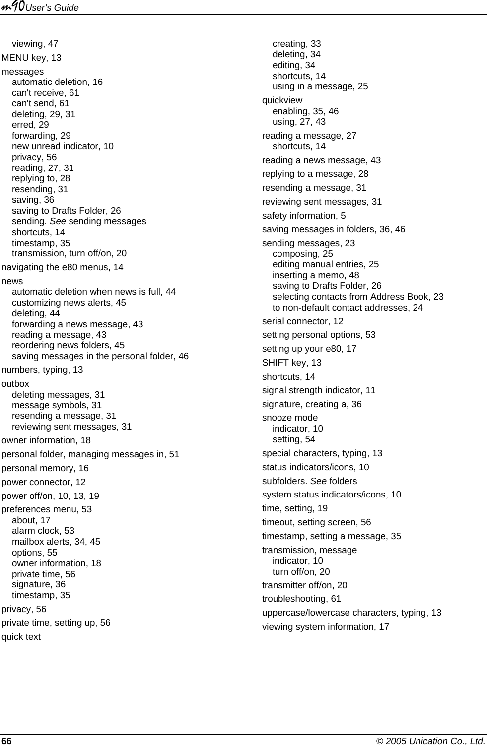 m90User’s Guide 66    © 2005 Unication Co., Ltd. viewing, 47 MENU key, 13 messages automatic deletion, 16 can&apos;t receive, 61 can&apos;t send, 61 deleting, 29, 31 erred, 29 forwarding, 29 new unread indicator, 10 privacy, 56 reading, 27, 31 replying to, 28 resending, 31 saving, 36 saving to Drafts Folder, 26 sending. See sending messages shortcuts, 14 timestamp, 35 transmission, turn off/on, 20 navigating the e80 menus, 14 news automatic deletion when news is full, 44 customizing news alerts, 45 deleting, 44 forwarding a news message, 43 reading a message, 43 reordering news folders, 45 saving messages in the personal folder, 46 numbers, typing, 13 outbox deleting messages, 31 message symbols, 31 resending a message, 31 reviewing sent messages, 31 owner information, 18 personal folder, managing messages in, 51 personal memory, 16 power connector, 12 power off/on, 10, 13, 19 preferences menu, 53 about, 17 alarm clock, 53 mailbox alerts, 34, 45 options, 55 owner information, 18 private time, 56 signature, 36 timestamp, 35 privacy, 56 private time, setting up, 56 quick text creating, 33 deleting, 34 editing, 34 shortcuts, 14 using in a message, 25 quickview enabling, 35, 46 using, 27, 43 reading a message, 27 shortcuts, 14 reading a news message, 43 replying to a message, 28 resending a message, 31 reviewing sent messages, 31 safety information, 5 saving messages in folders, 36, 46 sending messages, 23 composing, 25 editing manual entries, 25 inserting a memo, 48 saving to Drafts Folder, 26 selecting contacts from Address Book, 23 to non-default contact addresses, 24 serial connector, 12 setting personal options, 53 setting up your e80, 17 SHIFT key, 13 shortcuts, 14 signal strength indicator, 11 signature, creating a, 36 snooze mode indicator, 10 setting, 54 special characters, typing, 13 status indicators/icons, 10 subfolders. See folders system status indicators/icons, 10 time, setting, 19 timeout, setting screen, 56 timestamp, setting a message, 35 transmission, message indicator, 10 turn off/on, 20 transmitter off/on, 20 troubleshooting, 61 uppercase/lowercase characters, typing, 13 viewing system information, 17  