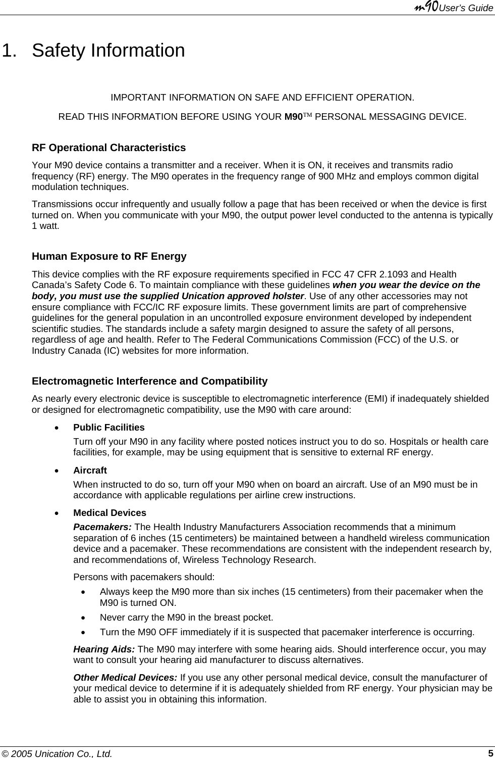 m90User’s Guide © 2005 Unication Co., Ltd.    51. Safety Information IMPORTANT INFORMATION ON SAFE AND EFFICIENT OPERATION. READ THIS INFORMATION BEFORE USING YOUR M90™ PERSONAL MESSAGING DEVICE. RF Operational Characteristics Your M90 device contains a transmitter and a receiver. When it is ON, it receives and transmits radio frequency (RF) energy. The M90 operates in the frequency range of 900 MHz and employs common digital modulation techniques. Transmissions occur infrequently and usually follow a page that has been received or when the device is first turned on. When you communicate with your M90, the output power level conducted to the antenna is typically 1 watt. Human Exposure to RF Energy This device complies with the RF exposure requirements specified in FCC 47 CFR 2.1093 and Health Canada’s Safety Code 6. To maintain compliance with these guidelines when you wear the device on the body, you must use the supplied Unication approved holster. Use of any other accessories may not ensure compliance with FCC/IC RF exposure limits. These government limits are part of comprehensive guidelines for the general population in an uncontrolled exposure environment developed by independent scientific studies. The standards include a safety margin designed to assure the safety of all persons, regardless of age and health. Refer to The Federal Communications Commission (FCC) of the U.S. or Industry Canada (IC) websites for more information. Electromagnetic Interference and Compatibility As nearly every electronic device is susceptible to electromagnetic interference (EMI) if inadequately shielded or designed for electromagnetic compatibility, use the M90 with care around: • Public Facilities Turn off your M90 in any facility where posted notices instruct you to do so. Hospitals or health care facilities, for example, may be using equipment that is sensitive to external RF energy. • Aircraft When instructed to do so, turn off your M90 when on board an aircraft. Use of an M90 must be in accordance with applicable regulations per airline crew instructions. • Medical Devices Pacemakers: The Health Industry Manufacturers Association recommends that a minimum separation of 6 inches (15 centimeters) be maintained between a handheld wireless communication device and a pacemaker. These recommendations are consistent with the independent research by, and recommendations of, Wireless Technology Research. Persons with pacemakers should: •  Always keep the M90 more than six inches (15 centimeters) from their pacemaker when the M90 is turned ON. •  Never carry the M90 in the breast pocket. •  Turn the M90 OFF immediately if it is suspected that pacemaker interference is occurring. Hearing Aids: The M90 may interfere with some hearing aids. Should interference occur, you may want to consult your hearing aid manufacturer to discuss alternatives. Other Medical Devices: If you use any other personal medical device, consult the manufacturer of your medical device to determine if it is adequately shielded from RF energy. Your physician may be able to assist you in obtaining this information. 