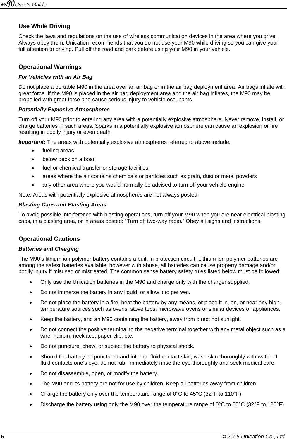 m90User’s Guide 6    © 2005 Unication Co., Ltd. Use While Driving Check the laws and regulations on the use of wireless communication devices in the area where you drive. Always obey them. Unication recommends that you do not use your M90 while driving so you can give your full attention to driving. Pull off the road and park before using your M90 in your vehicle. Operational Warnings For Vehicles with an Air Bag Do not place a portable M90 in the area over an air bag or in the air bag deployment area. Air bags inflate with great force. If the M90 is placed in the air bag deployment area and the air bag inflates, the M90 may be propelled with great force and cause serious injury to vehicle occupants. Potentially Explosive Atmospheres Turn off your M90 prior to entering any area with a potentially explosive atmosphere. Never remove, install, or charge batteries in such areas. Sparks in a potentially explosive atmosphere can cause an explosion or fire resulting in bodily injury or even death. Important: The areas with potentially explosive atmospheres referred to above include:  • fueling areas •  below deck on a boat •  fuel or chemical transfer or storage facilities •  areas where the air contains chemicals or particles such as grain, dust or metal powders •  any other area where you would normally be advised to turn off your vehicle engine.  Note: Areas with potentially explosive atmospheres are not always posted. Blasting Caps and Blasting Areas To avoid possible interference with blasting operations, turn off your M90 when you are near electrical blasting caps, in a blasting area, or in areas posted: “Turn off two-way radio.” Obey all signs and instructions. Operational Cautions Batteries and Charging The M90’s lithium ion polymer battery contains a built-in protection circuit. Lithium ion polymer batteries are among the safest batteries available, however with abuse, all batteries can cause property damage and/or bodily injury if misused or mistreated. The common sense battery safety rules listed below must be followed: •  Only use the Unication batteries in the M90 and charge only with the charger supplied.  •  Do not immerse the battery in any liquid, or allow it to get wet. •  Do not place the battery in a fire, heat the battery by any means, or place it in, on, or near any high-temperature sources such as ovens, stove tops, microwave ovens or similar devices or appliances.  •  Keep the battery, and an M90 containing the battery, away from direct hot sunlight. •  Do not connect the positive terminal to the negative terminal together with any metal object such as a wire, hairpin, necklace, paper clip, etc. •  Do not puncture, chew, or subject the battery to physical shock. •  Should the battery be punctured and internal fluid contact skin, wash skin thoroughly with water. If fluid contacts one’s eye, do not rub. Immediately rinse the eye thoroughly and seek medical care. •  Do not disassemble, open, or modify the battery. •  The M90 and its battery are not for use by children. Keep all batteries away from children. •  Charge the battery only over the temperature range of 0°C to 45°C (32°F to 110°F). •  Discharge the battery using only the M90 over the temperature range of 0°C to 50°C (32°F to 120°F). 