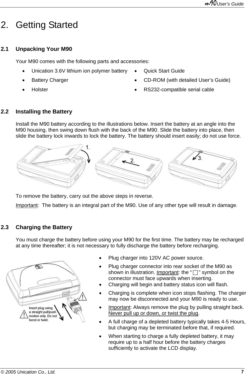 m90User’s Guide © 2005 Unication Co., Ltd.    72. Getting Started 2.1  Unpacking Your M90 Your M90 comes with the following parts and accessories: •  Unication 3.6V lithium ion polymer battery  •  Quick Start Guide • Battery Charger  •  CD-ROM (with detailed User’s Guide) • Holster  •  RS232-compatible serial cable 2.2  Installing the Battery Install the M90 battery according to the illustrations below. Insert the battery at an angle into the M90 housing, then swing down flush with the back of the M90. Slide the battery into place, then slide the battery lock inwards to lock the battery. The battery should insert easily; do not use force.     To remove the battery, carry out the above steps in reverse. Important:  The battery is an integral part of the M90. Use of any other type will result in damage. 2.3  Charging the Battery You must charge the battery before using your M90 for the first time. The battery may be recharged at any time thereafter; it is not necessary to fully discharge the battery before recharging.     •  Plug charger into 120V AC power source. •  Plug charger connector into rear socket of the M90 as shown in illustration. Important: the “  ” symbol on the connector must face upwards when inserting. •  Charging will begin and battery status icon will flash. •  Charging is complete when icon stops flashing. The charger may now be disconnected and your M90 is ready to use. • Important: Always remove the plug by pulling straight back. Never pull up or down, or twist the plug. •  A full charge of a depleted battery typically takes 4-5 Hours, but charging may be terminated before that, if required. •  When starting to charge a fully depleted battery, it may require up to a half hour before the battery charges sufficiently to activate the LCD display. 